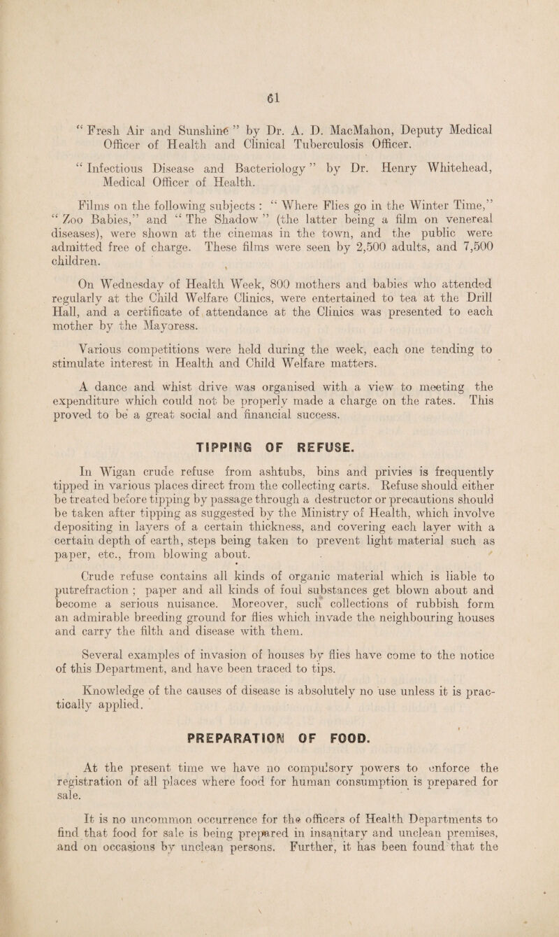Fresh Air and Sunshine ” by Dr. A. D. MacMahon, Deputy Medical Officer of Health and Clinical Tuberculosis Officer. “ Infectious Disease and Bacteriology ” by Dr. Henry Whitehead, Medical Officer of Health. Films on the following subjects : “ Where Flies go in the Winter Time,” “ Zoo Babies,” and “ The Shadow ” (the latter being a film on venereal diseases), were shown at the cinemas in the town, and the public were admitted free of charge. These films were seen by 2,500 adults, and 7,500 children. On Wednesday of Health Week, 800 mothers and babies who attended regularly at the Child Welfare Clinics, were entertained to tea at the Drill Hall, and a certificate of attendance at the Clinics was presented to each mother by the Mayoress. Various competitions were held during the week, each one tending to stimulate interest in Health and Child Welfare matters. A dance and whist drive was organised with a view to meeting the expenditure which could not be properly made a charge on the rates. This proved to be a great social and financial success. TIPPING OF REFUSE. In Wigan crude refuse from ashtubs, bins and privies is frequently tipped in various places direct from the collecting carts. Refuse should either be treated before tipping by passage through a destructor or precautions should be taken after tipping as suggested by the Ministry of Health, which involve depositing in layers of a certain thickness, and covering each layer with a certain depth of earth, steps being taken to prevent light material such as paper, etc., from blowing about. Crude refuse contains all kinds of organic material which is liable to putrefraction ; paper and all kinds of foul substances get blown about and become a serious nuisance. Moreover, such collections of rubbish form an admirable breeding ground for flies which invade the neighbouring houses and carry the filth and disease with them. Several examples of invasion of houses by flies have come to the notice of this Department, and have been traced to tips. Knowledge of the causes of disease is absolutely no use unless it is prac¬ tically applied. PREPARATION OF FOOD. At the present time we have no compulsory powers to enforce the registration of all places where food for human consumption is prepared for sale. It is no uncommon occurrence for the officers of Health Departments to find that food for sale is being prepared in insanitary and unclean premises, .and on occasions by unclean persons. Further, it has been found'that the