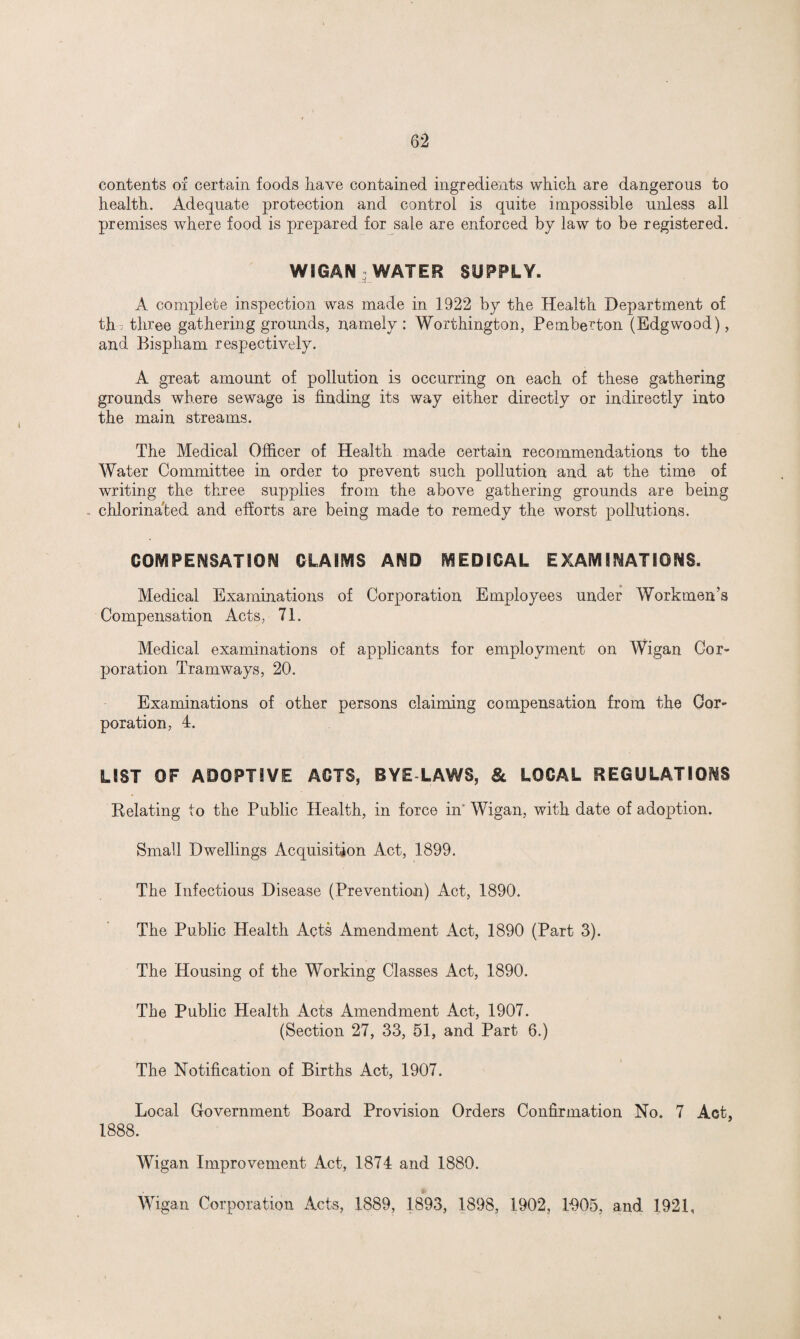 contents of certain foods have contained ingredients which are dangerous to health. Adequate protection and control is quite impossible unless all premises where food is prepared for sale are enforced by law to be registered. WIGAN WATER SUPPLY. A complete inspection was made in 1922 by the Health Department of th ; three gathering grounds, namely : Worthington, Pemberton (Edgwood), and Bispham respectively. A great amount of pollution is occurring on each of these gathering grounds where sewage is finding its way either directly or indirectly into the main streams. The Medical Officer of Health made certain recommendations to the Water Committee in order to prevent such pollution and at the time of writing the three supplies from the above gathering grounds are being chlorinated and efforts are being made to remedy the worst pollutions. COMPENSATION CLAIMS AND MEDICAL EXAMINATIONS. Medical Examinations of Corporation Employees under Workmen’s Compensation Acts, 71. Medical examinations of applicants for employment on Wigan Cor¬ poration Tramways, 20. Examinations of other persons claiming compensation from the Cor¬ poration, 4. LIST OF ADOPTIVE ACTS, BYE LAWS, & LOCAL REGULATIONS Relating to the Public Health, in force in Wigan, with date of adoption. Small Dwellings Acquisition Act, 1899. The Infectious Disease (Prevention) Act, 1890. The Public Health Acts Amendment Act, 1890 (Part 3). The Housing of the Working Classes Act, 1890. The Public Health Acts Amendment Act, 1907. (Section 27, 33, 51, and Part 6.) The Notification of Births Act, 1907. Local Government Board Provision Orders Confirmation No. 7 Act, 1888. Wigan Improvement Act, 1874 and 1880. Wigan Corporation Acts, 1889, 1893, 1898, 1902, 1005, and 1921,