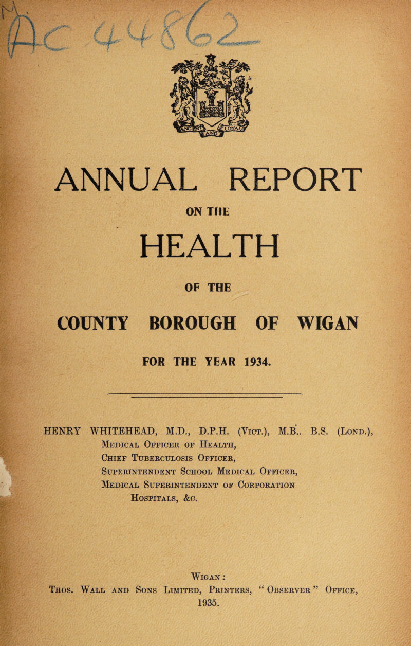 ON THE HEALTH OF THE COUNTY BOROUGH OF WIGAN FOR THE YEAR 1934. HENRY WHITEHEAD, M.D., D.P.H. (Vict.), M.B.. B.S. (Bond.), Medical Officer of Health, Chief Tuberculosis Officer, Superintendent School Medical Officer, Medical Superintendent of Corporation Hospitals, &c. Wigan : Thos. Wall and Sons Limited, Printers, “ Observer ” Office, 1935.
