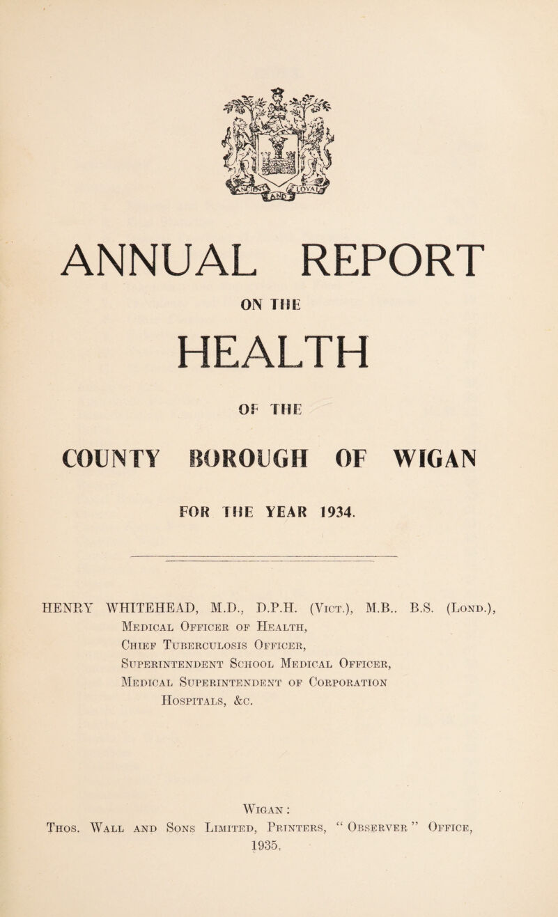ON THE HEALTH OF THE COUNTY BOROUGH OF WIGAN FOR THE YEAR 1934. HENRY WHITEHEAD, M.D., D.P.H. (Vict.), M.B.. B.S. (Lond.), Medical Officer of Health, Chief Tuberculosis Officer, Superintendent School Medical Officer, Medical Superintendent of Corporation Hospitals, &c. Wigan : Thos. Wall and Sons Limited, Printers, “ Observer ” Office, 1935,