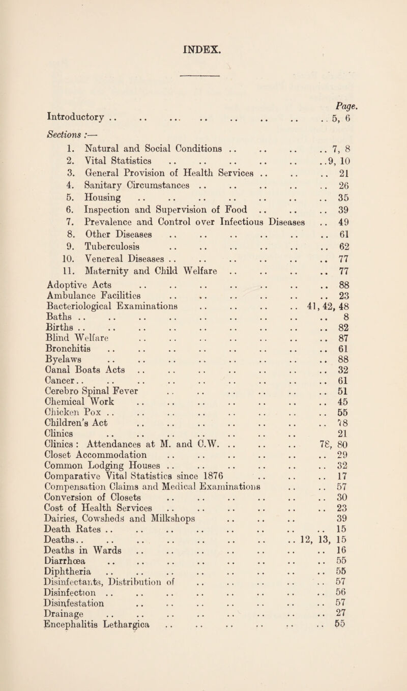 INDEX. Page. Introductory.5, 6 Sections:— 1. Natural and Social Conditions .. .. .. .. 7, 8 2. Vital Statistics .. .. .. .. .. ..9,10 3. General Provision of Health Services .. .. .. 21 4. Sanitary Circumstances .. .. .. .. 26 5. Housing .. .. .. .. .. .. 35 6. Inspection and Supervision of Food .. .. .. 39 7. Prevalence and Control over Infectious Diseases .. 49 8. Other Diseases .. .. .. .. .. .. 61 9. Tuberculosis .. .. .. .. .. .. 62 10. Venereal Diseases .. .. .. .. .. 77 11. Maternity and Child Welfare .. .. .. ..77 Adoptive Acts .. .. .. .. .. .. .. 88 Ambulance Facilities .. .. .. .. .. .. 23 Bacteriological Examinations .. .. .. .. 41,42,48 Batils .. .. .. .. .. .. .. .. .. S Births .. .. .. .. .. .. .. .. .. 82 Blind Welfare .. .. .. .. .. .. 87 Bronchitis .. .. .. .. .. .. .. .. 61 Byelaws .. .. .. .. .. .. .. .. 88 Canal Boats Acts .. ., .. .. .. .. .. 32 Cancer.. .. .. .. .. .. .. .. 61 Cerebro Spinal Fever .. .. .. .. .. .. 51 Chemical Work .. .. .. .. .. .. .. 45 Chicken Pox .. .. . . .. .. .. .. 55 Children’s Act .. .. .. .. .. .. .. 7 8 Clinics .. .. .. .. .. .. .. 21 Clinics : Attendances at M. and O.W. .. .. .. 78, 80 Closet Accommodation .. .. .. .. .. .. 29 Common Lodging Houses .. .. .. .. .. .. 32 Comparative Vital Statistics since 1876 .. .. .. 17 Compensation Claims and Medical Examinations .. .. 57 Conversion of Closets .. .. .. .. .. .. 30 Cost of Health Services .. .. .. .. .. .. 23 Dairies, Cowsheds and Milkshops .. .. .. 39 Death Rates .. .. .. .. .. .. .. .. 15 Deaths.. .. .. .. .. .. .. ..12, 13, 15 Deaths in Wards .. .. .. .. .. .. .. 16 Diarrhoea .. .. .. .. .. .. .. .. 55 Diphtheria .. .. .. .. .. .. .. .. 55 Disinfectants, Distribution of .. .. .. .. 57 Disinfection .. .. .. .. .. .. .. 56 Disinfestation .. .. .. .. . • .. .. 57 Drainage .. .. .« .. •• •• • • •• 27 Encephalitis Lethargica .. .. .. . • •. .. 55