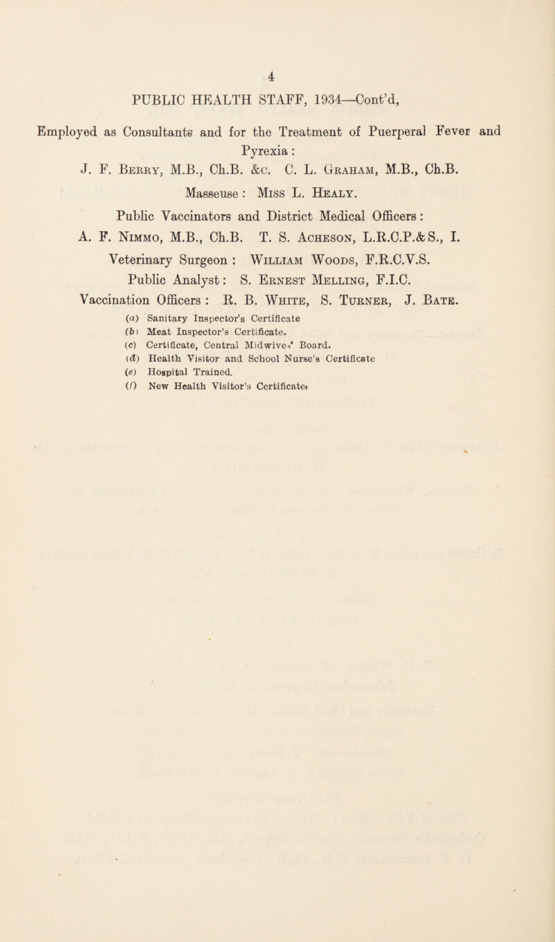 PUBLIC HEALTH STAFF, 1934—Cont’d, Employed as Consultants and for the Treatment of Puerperal Fever and Pyrexia: J. F. Berry, M.B., Ch.B. &c. C. L. Graham, M.B., Ch.B. Masseuse : Miss L. Healy. Public Vaccinators and District Medical Officers: A. F. Nimmo, M.B., Ch.B. T. S. Acheson, L.R.C.P.&S., I. Veterinary Surgeon : William Woods, F.R.C.V.S. Public Analyst: S. Ernest Melling, F.I.C. Vaccination Officers : R. B. White, S. Turner, J. Bate. (a) Sanitary Inspector’s Certificate (b) Meat Inspector’s Certificate. (c) Certificate, Central Midwives* Board. (d) Health Visitor and School Nurse’s Certificate (e) Hospital Trained. (/) New Health Visitor’s Certificate*
