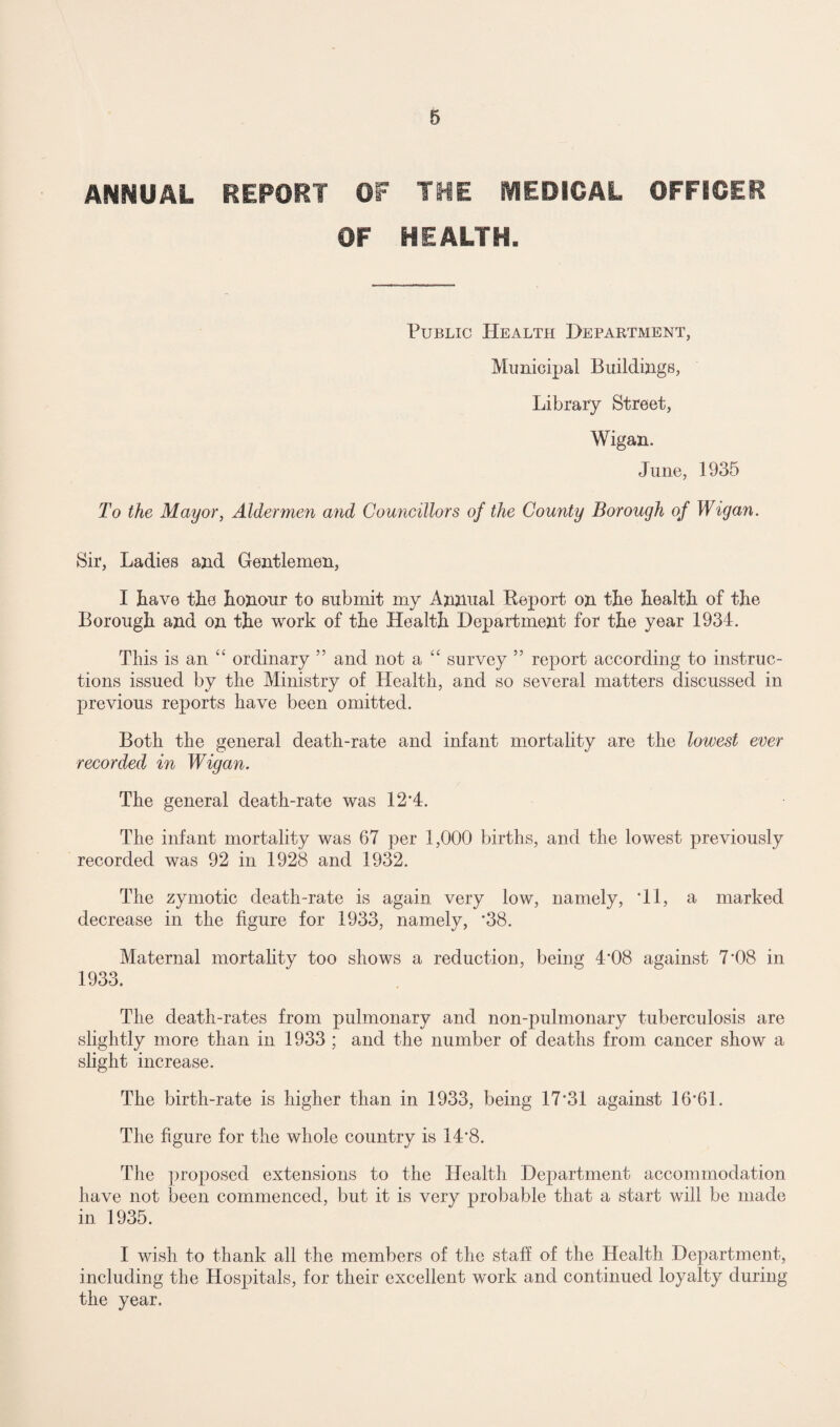 ANNUAL REPORT OF THE MEDICAL OFFICER OF HEALTH. Public Health Department, Municipal Buildings, Library Street, Wigan. June, 1935 To the Mayor, Aldermen and Councillors of the County Borough of Wigan. Sir, Ladies and Gentlemen, I have the honour to submit my Annual Report on the health of the Borough and on the work of the Health Department for the year 1934. This is an “ ordinary ” and not a “ survey ” report according to instruc¬ tions issued by the Ministry of Health, and so several matters discussed in previous reports have been omitted. Both the general death-rate and infant mortality are the lowest ever recorded in Wigan. The general death-rate was 12*4. The infant mortality was 67 per 1,000 births, and the lowest previously recorded was 92 in 1928 and 1932. The zymotic death-rate is again very low, namely, *11, a marked decrease in the figure for 1933, namely, *38. Maternal mortality too shows a reduction, being 4*08 against 7*08 in 1933. The death-rates from pulmonary and non-pulmonary tuberculosis are slightly more than in 1933 ; and the number of deaths from cancer show a slight increase. The birth-rate is higher than in 1933, being 17*31 against 16*61. The figure for the whole country is 14*8. The proposed extensions to the Health Department accommodation have not been commenced, but it is very probable that a start will be made in 1935. I wish to thank all the members of the staff of the Health Department, including the Hospitals, for their excellent work and continued loyalty during the year.