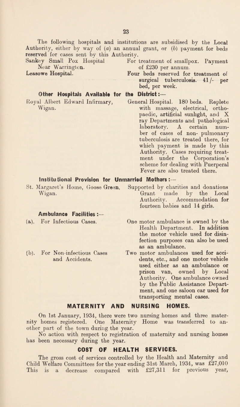 The following hospitals and institutions are subsidised by the Local Authority, either by way of (a) an annual grant, or (6) payment for beds reserved for cases sent by this Authority. Sankey Small Pox Hospital For treatment of smallpox. Payment Near Warrington. of £230 per annum. Leasowe Hospital. Four beds reserved for treatment of surgical tuberculosis. 41/- per bed, per week. Other Hospitals Available for the District:— Royal Albert Edward Infirmary, General Hospital. 180 beds. Replete Wigan. with massage, electrical, ortho¬ paedic, artificial sunlight, and X ray Departments and pathological laboratory. A certain num¬ ber of cases of non- pulmonary tuberculosis are treated there, for which payment is made by this Authority. Cases requiring treat¬ ment under the Corporation’s scheme for dealing with Puerperal Fever are also treated there. Institutional Provision for Unmarried Mothars:— St. Margaret’s Home, Goose Green, Supported by charities and donations Wigan. Ambulance Facilities: (a). For Infectious Cases. (b). For Non-infectious Cases and Accidents. Grant made by the Local Authority. Accommodation for fourteen babies and 14 girls. One motor ambulance is owned by the Health Department. In addition the motor vehicle used for disin¬ fection purposes can also be used as an ambulance. Two motor ambulances used for acci¬ dents, etc., and one motor vehicle used either as an ambulance or prison van, owned by Local Authority. One ambulance owned by the Public Assistance Depart¬ ment, and one saloon car used for transporting mental cases. MATERNITY AND NURSING HOMES. On 1st January, 1934, there were two nursing homes and three mater¬ nity homes registered. One Maternity Home was transferred to an¬ other part of the town during the year. No action with respect to registration of maternity and nursing homes has been necessary during the year. COST OF HEALTH SERVICES. The gross cost of services controlled by the Health and Maternity and Child Welfare Committees for the year ending 31st March, 1934, was £27,010 This is a decrease compared with £27,311 for previous year,