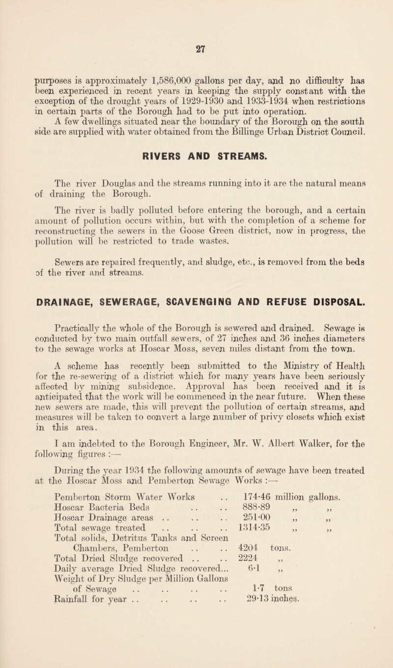 purposes is approximately 1,586,000 gallons per day, and no difficulty has been experienced in recent years in keeping the supply constant with the exception of the drought years of 1929-1930 and 1933-1934 when restrictions in certain parts of the Borough had to be put into operation. A few dwellings situated near the boundary of the Borough on the south side are supplied with water obtained from the Billinge Urban District Council. RIVERS AND STREAMS. The river Douglas and the streams running into it are the natural means of draining the Borough. The river is badly polluted before entering the borough, and a certain amount of pollution occurs within, but with the completion of a scheme for reconstructing the sewers in the Goose Green district, now in progress, the pollution will be restricted to trade wastes. Sewers are repaired frequently, and sludge, etc., is removed from the beds of the river and streams. DRAINAGE, SEWERAGE, SCAVENGING AND REFUSE DISPOSAL. Practically the whole of the Borough is sewered and drained. Sewage is conducted by two main outfall sewers, of 27 inches and 36 inches diameters to the sewage works at Hoscar Moss, seven miles distant from the town. A scheme has recently been submitted to the Ministry of Health for the re-sewering of a district which for many years have been seriously affected by mining subsidence. Approval has been received and it is anticipated that the work will be commenced in the near future. When these new sewers are made, this will prevent the pollution of certain streams, and measures will be taken to convert a large number of privy closets which exist in this area. I am indebted to the Borough Engineer, Mr. W. Albert Walker, for the following figures :— During the year 1934 the following amounts of sewage have been treated at the Hoscar Moss and Pemberton Sewage Works :— Pemberton Storm V/ater Works 174-46 million gallons. Hoscar Bacteria Beds 888-89 „  „ Hoscar Drainage areas 251-00 Total sewage treated Total solids, Detritus Tanks and Screen 1314-35 Chambers, Pemberton 4204 tons. Total Dried Sludge recovered 2224 Daily average Dried Sludge recovered... Weight of Dry Sludge per Million Gallons 6-1 „ of Sewage 1-7 tons Rainfall for year .. 29-13 inches.