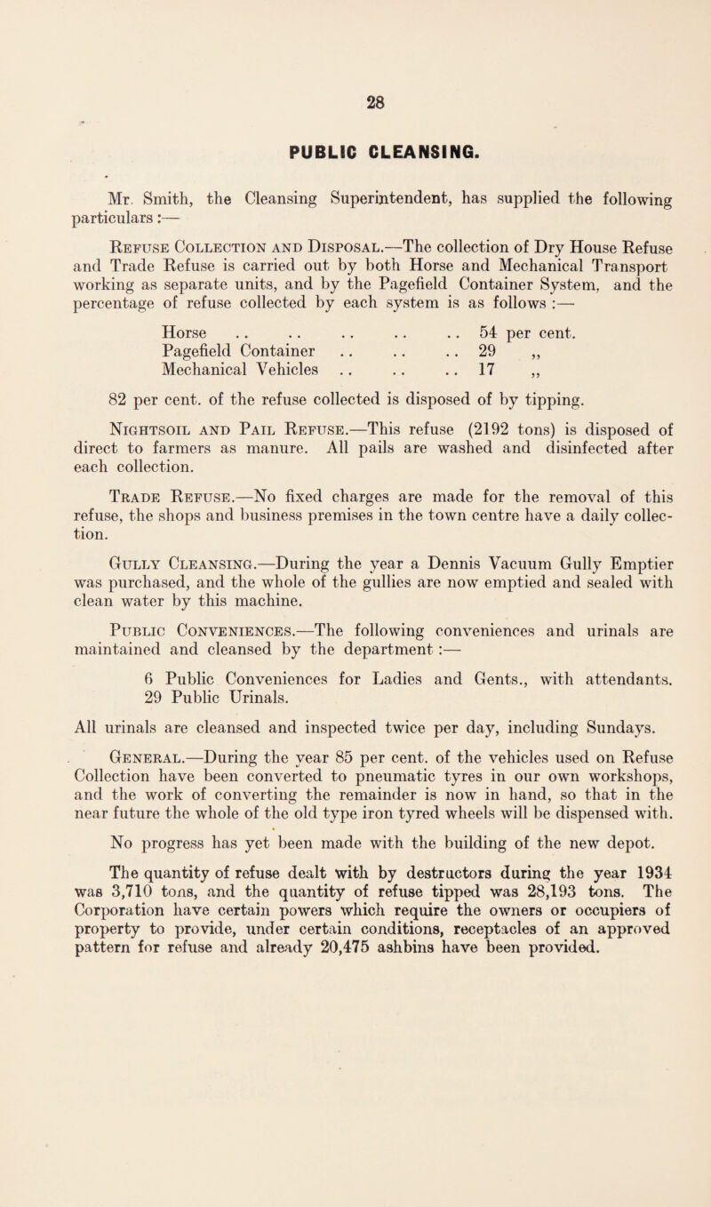 PUBLIC CLEANSING. Mr. Smith, the Cleansing Superintendent, has supplied the following particulars:— Refuse Collection and Disposal.—The collection of Dry House Refuse and Trade Refuse is carried out by both Horse and Mechanical Transport working as separate units, and by the Pagefield Container System, and the percentage of refuse collected by each system is as follows :— Horse .. .. .. .. 54 per cent. Pagefield Container .. .. 29 „ Mechanical Vehicles .. .. .. 17 „ 82 per cent, of the refuse collected is disposed of by tipping. Nightsoil and Pail Refuse.—This refuse (2192 tons) is disposed of direct to farmers as manure. All pails are washed and disinfected after each collection. Trade Refuse.—No fixed charges are made for the removal of this refuse, the shops and business premises in the town centre have a daily collec¬ tion. Cully Cleansing.—During the year a Dennis Vacuum Cully Emptier was purchased, and the whole of the gullies are now emptied and sealed with clean water by this machine. Public Conveniences.—The following conveniences and urinals are maintained and cleansed by the department :— 6 Public Conveniences for Ladies and Gents., with attendants. 29 Public Urinals. All urinals are cleansed and inspected twice per day, including Sundays. General.—During the year 85 per cent, of the vehicles used on Refuse Collection have been converted to pneumatic tyres in our own workshops, and the work of converting the remainder is now in hand, so that in the near future the whole of the old type iron tyred wheels will be dispensed with. No progress has yet been made with the building of the new depot. The quantity of refuse dealt with by destructors during the year 1934 was 3,710 tons, and the quantity of refuse tipped was 28,193 tons. The Corporation have certain powers which require the owners or occupiers of property to provide, under certain conditions, receptacles of an approved pattern for refuse and already 20,475 ash bins have been provided.