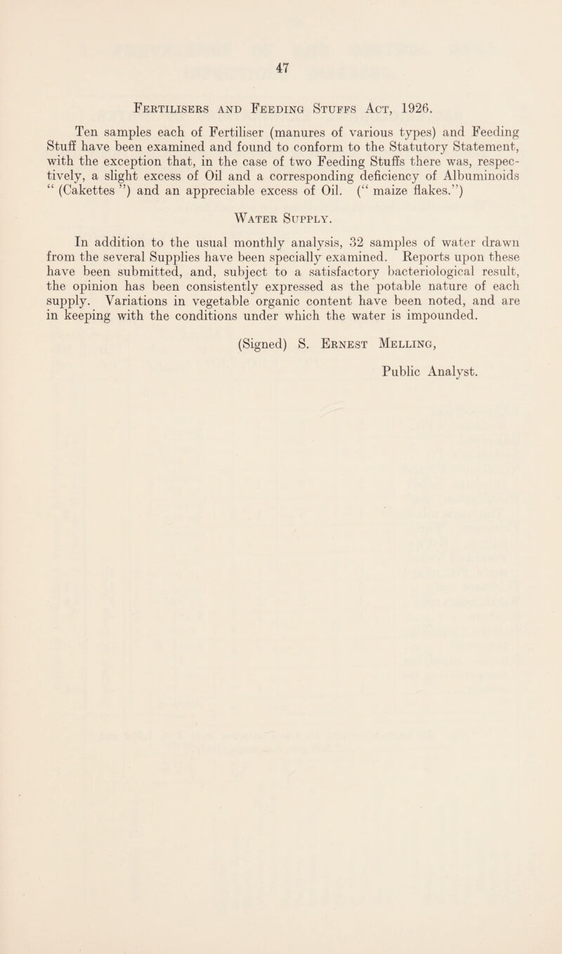 Fertilisers and Feeding Stuffs Act, 1926. Ten samples each of Fertiliser (manures of various types) and Feeding Stuff have been examined and found to conform to the Statutory Statement, with the exception that, in the case of two Feeding Stuffs there was, respec¬ tively, a slight excess of Oil and a corresponding deficiency of Albuminoids “ (Cakettes ”) and an appreciable excess of Oil. (“ maize flakes.1’) Water Supply. In addition to the usual monthly analysis, 32 samples of water drawn from the several Supplies have been specially examined. Reports upon these have been submitted, and, subject to a satisfactory bacteriological result, the opinion has been consistently expressed as the potable nature of each supply. Variations in vegetable organic content have been noted, and are in keeping with the conditions under which the water is impounded. (Signed) S. Ernest Melling, Public Analyst.