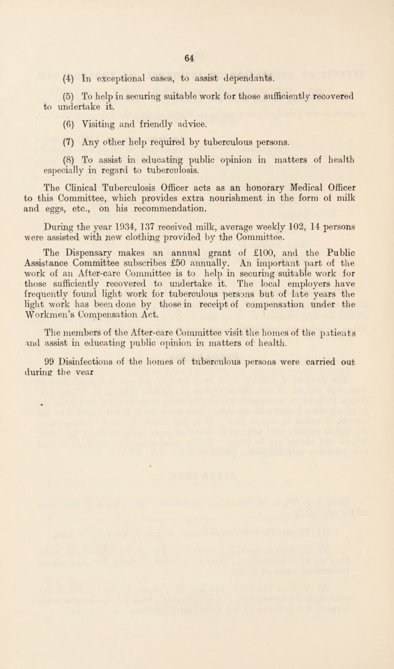 (4) In exceptional cases, to assist dependants. (5) To help in securing suitable work for those sufficiently recovered to undertake it. (6) Visiting and friendly advice. (7) Any other help required by tuberculous persons. (8) To assist in educating public opinion in matters of health especially in regard to tuberculosis. The Clinical Tuberculosis Officer acts as an honorary Medical Officer to this Committee, which provides extra nourishment in the form oi milk and eggs, etc., on his recommendation. During the year 1934, 137 received milk, average weekly 102, 14 persons were assisted with new clothing provided by the Committee. The Dispensary makes an annual grant of £100, and the Public Assistance Committee subscribes £50 annually. An important part of the work of an After-care Committee is to help in securing suitable work for those sufficiently recovered to undertake it. The local employers have frequently found light work for tuberculous persons but of late years the light work has been done by those in receipt of compensation under the Workmen’s Compensation Act. The members of the After-care Committee visit the homes of the patients and assist in educating public opinion in matters of health. 99 Disinfections of the homes of tuberculous persons were carried out during the vear