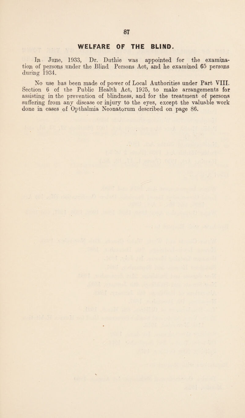 WELFARE OF THE BLIND* In June, 1933, Dr. Duthie was appointed for the examina¬ tion of persons under the Blind Persons Act, and he examined 65 persons during 1934. No use has been made of power of Local Authorities under Part VIIL Section 6 of the Public Health Act, 1925, to make arrangements for assisting in the prevention of blindness, and for the treatment of persons suffering from any disease or injury to the eyes, except the valuable work done in cases of Opthalmia Neonatorum described on page 86.