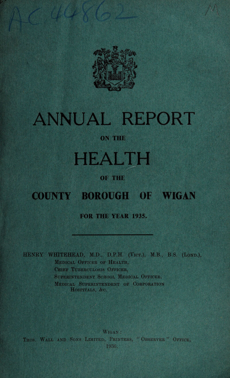 BOROUGH OF WIGAN FOR THE YEAR 1935. HENRY WHITEHEAD, M.D., D.P.H. (Vict.), M.B., B.S. (Loro.), Medical Officer of Health, Chief Tuberculosis Officer, Superintendent School Medical Officer, Medical Superintendent of Corporation Hospitals, &c. \ Wigan : !« Thos, Wall and 'Sons Limited, Printers, “Observer5’ Office,
