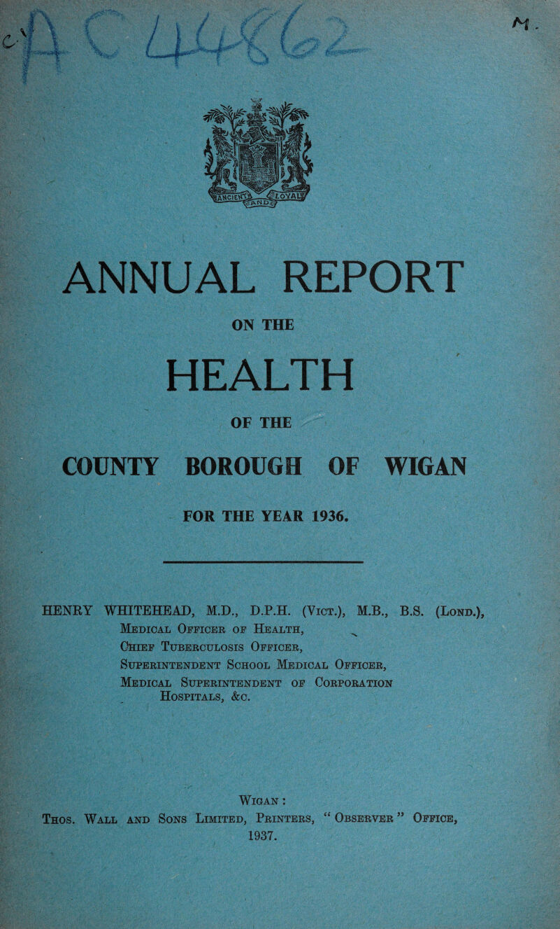 ON THE HEALTH OF THE COUNTY BOROUGH OF WIGAN FOR THE YEAR 1936. HENRY WHITEHEAD, M.D., D.P.H. (Vict.), M.B., B.S. (Bond.), Medical Officer of Health, Chief Tuberculosis Officer, Superintendent School Medical Officer, Medical Superintendent of Corporation Hospitals, &c. Wigan : Thos. Wall and Sons Limited, Printers, “ Observer ” Office, 1937.