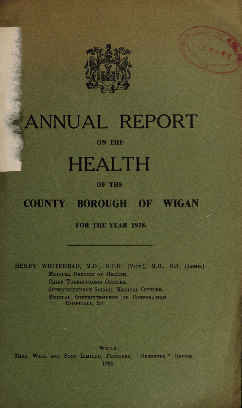 ON THE OF THE WIGAN FOR THE YEAR 1938. * , . TV / t\*. V T;'^ - ‘tV ' / i ’• \ ^. . s .' ' \ ' ' ■ ' . '. HENRY WHITEHEAD, M.D., D.P.H. (Vict.), M.B., B.S. (Lond.) Medical Officer of Health, r Chief Tuberculosis Officer, | Superintendent School Medical Officer, Medical Superintendent of Corporation Hospitals, &c. ■ . ‘ . * Wigan : ■ Thos. Wall and Sons Limited, Printers, “ Observer ” Office, 1939. ■