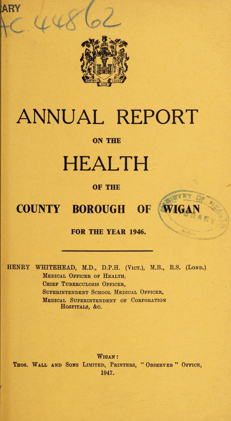 ON THE HEALTH OF THE COUNTY BOROUGH OF WIGAN • i FOR THE YEAR 1946. HENRY WHITEHEAD, M.D., D.P.H. (Vict.), M.B., B.S. (Bond.) Medical Officer of Health, Chief Tuberculosis Officer, Superintendent School Medical Officer, ’ Medical Superintendent of Corporation Hospitals, &c. Wigan : Thos. Wall and Sons Limited, Printers, “ Observer Office, 1947.