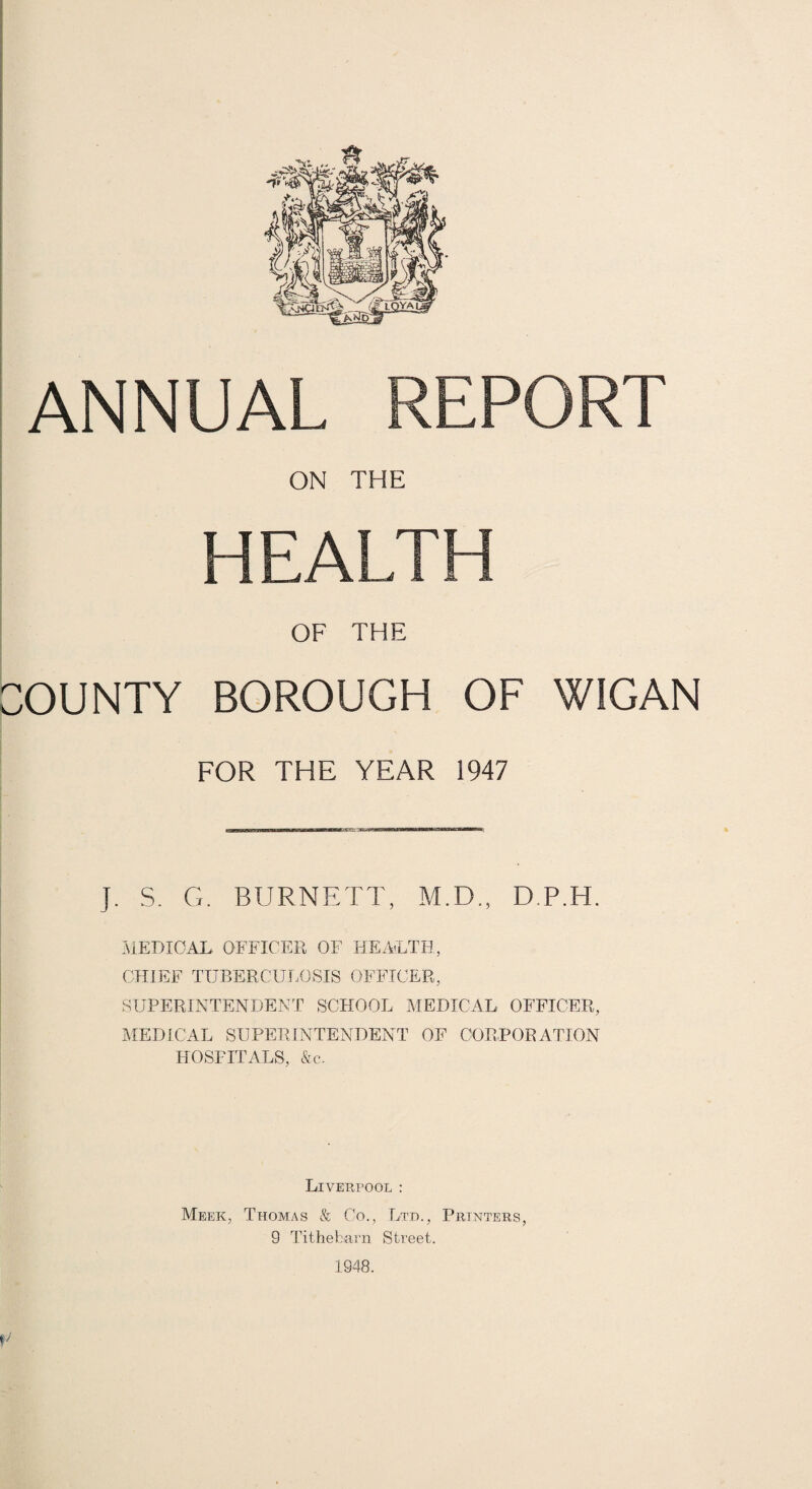 ANNUAL REPORT ON THE OF THE COUNTY BOROUGH OF WIGAN FOR THE YEAR 1947 J. S. G, BURNETT, M.D., D.P.H. IMEDIOAL. OFFICER OF HEAiLTH, CHIEF TUBERCUI.OSIS OFFICER, SUPERINTENDENT SCHOOL MEDICAL OFFICER, MEDICAL SUPERINTENDENT OF CORPORATION HOSPITALS, &c. Liverpool ; Meek, Thomas & Co., Ltd., Printers, 9 Titheharn Street. 1948. c