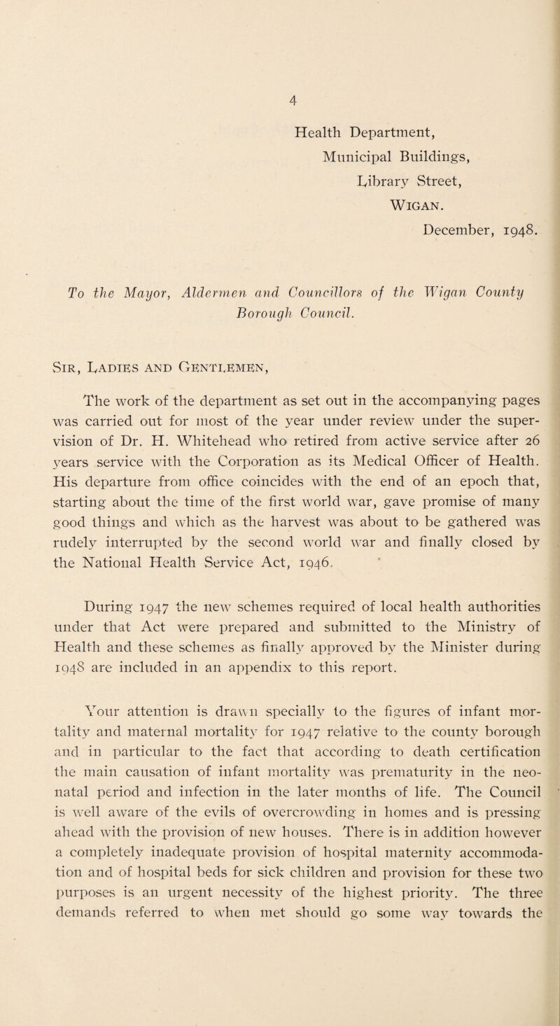 Health Department, Municipal Buildings, lyibrary Street, Wigan. December, 1948. To the Mayor, Aldermen and Councdlors of the Wigan County Borough Council. Sir, Dadiks and Gkntrkmkn, The work of the department as set out in the accompanying pages was carried out for most of the year under review under the super¬ vision of Dr. PI. Whitehead whO' retired from active service after 26 3ears service with the Corporation as its Medical Officer of Health, His departure from office coincides with the end of an epoch that, starting about the time of the first world war, gave promise of many good things and which as the harvest was about tO' be gathered was rudely interrupted by the second world war and finally closed by the National Health Service Act, 1946, During 1947 the new schemes required of local health authorities under that Act were prepared and submitted to the Ministry of Plealth and these schemes as finally approved by the Minister during 1948 are included in an appendix to this report. Your attention is drauii specialh^ to the figures of infant mor¬ tality and maternal mortality for 1947 relative to the county borough and in particular to the fact that according to death certification the main causation of infant mortality was prematurity in the neo¬ natal period and infection in the later months of life. The Council is well aware of the evils of overcrowding in homes and is pressing ahead with the provision of new houses. There is in addition however a completely inadequate provision of hospital maternity accommoda¬ tion and of hospital beds for sick cliildren and provision for these two purposes is an urgent necessity of the highest prioritjv The three demands referred to when met should go some way towards the