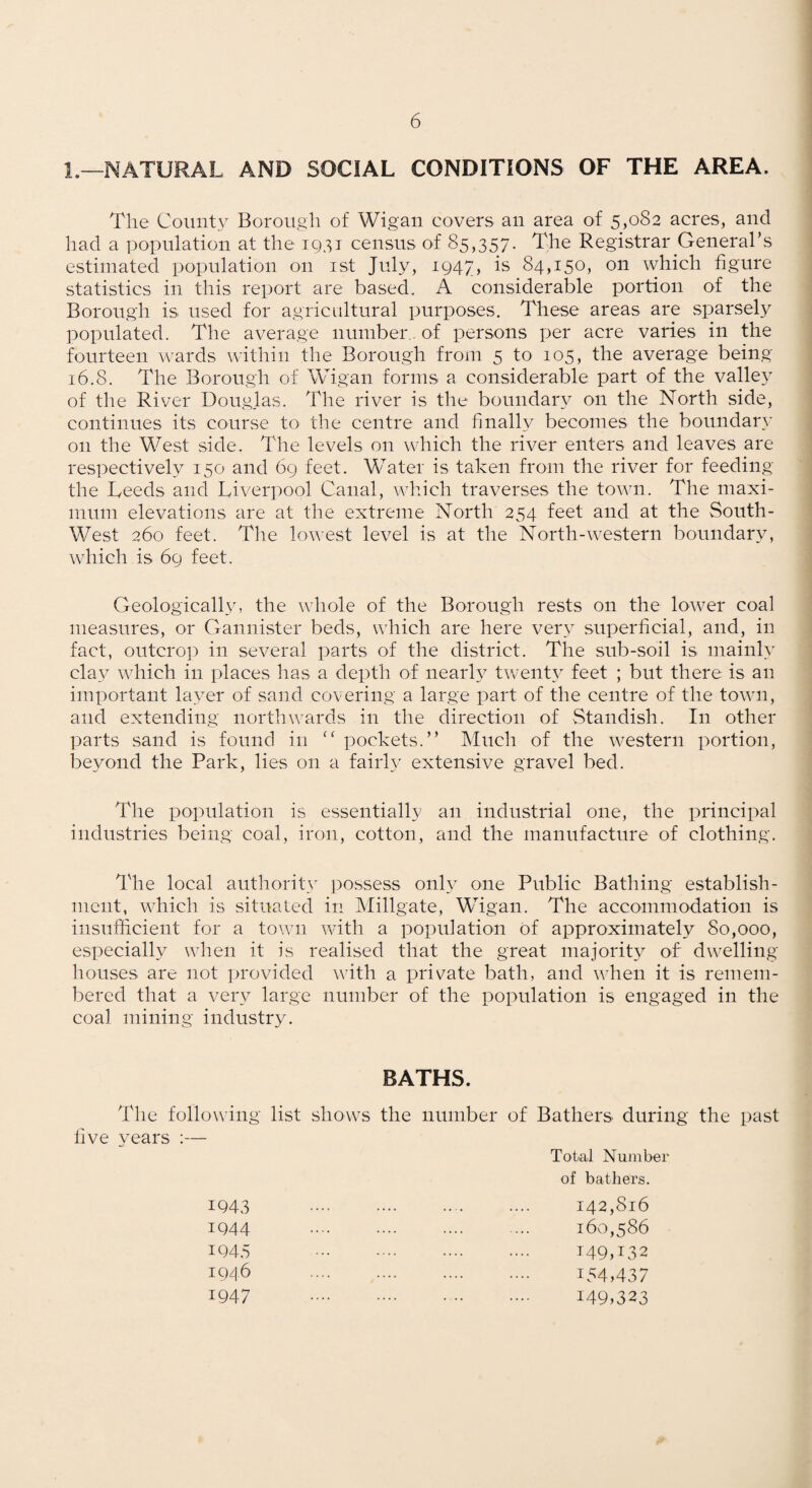 1.—NATURAL AND SOCIAL CONDITIONS OF THE AREA. The County Borough of Wigan covers an area of 5,082 acres, and had a population at the 1951 census of 85,357. The Registrar General’s estimated population on ist July, 1947, is 84,150, on which figure statistics in this report are based, A considerable portion of the Borough is used for agricultural purposes. These areas are sparsely populated. The average number., of persons per acre varies in the fourteen wards within the Borough from 5 to 105, the average being 16.8. The Borough of Wigan forms a considerable part of the valley of the River Douglas. The river is the boundary on the North side, continues its course to the centre and finally becomes the boundapv on the West side. The levels on which the river enters and leaves are respectively 150 and 69 feet. Water is taken from the river for feeding the Leeds and Liverpool Canal, which traverses the town. The maxi¬ mum elevations are at the extreme North 254 feet and at the South- West 260 feet. The lowest level is at the North-western boundary, which is 69 feet. Geologically, the whole of the Borough rests on the lo^ver coal measures, or Gannister beds, which are here very superficial, and, in fact, outcro]:) in several parts of the district. The sub-soil is mainly cla3^ which in places has a depth of nearh^ twenty’’ feet ; but there is an important la3mr of sand covering a large part of the centre of the town, and extending northwards in the direction of Standish. In other parts sand is found in pockets.” Much of the western portion, beyond the Park, lies on a fairly extensive gravel bed. The population is essentially an industrial one, the principal industries being coal, iron, cotton, and the manufacture of clothing. The local authoritv possess onh' one Public Bathing establish¬ ment, which is situated in Millgate, Wigan. The accommodation is insufficient for a town with a population of approximately 80,000, especially when it is realised that the great niajorit3^ of dwelling houses are not provided with a private bath, and v’hen it is remem¬ bered that a very large number of the population is engaged in the coal mining industry. BATHS. The folio wing- live years :— list shows the number of Bathers during the past Total Number of bathers. 1943 IQ44 1945 19/] 6 1947 142,816 160,586 149,^32 154,437 149,323