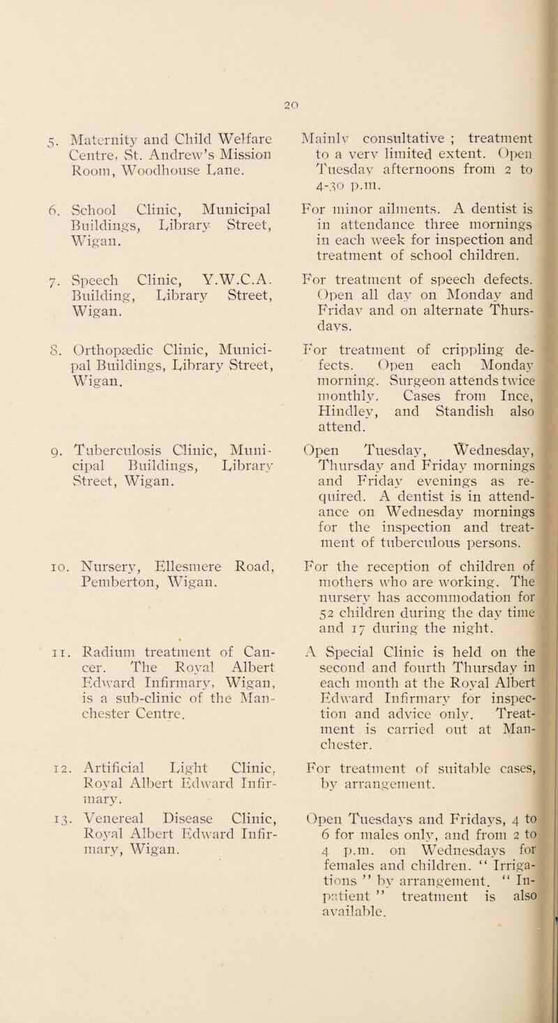 5. Maternity and Child Welfare Centre, vSt. Andrew’s Mission Room, Woodhonse Rane. 6. School Clinic, Municipal Buildings, Ribrary Street, Wigan. 7. Speech Clinic, Y.W.C.A. Building, Ribrary Street, Wigan. 8. Orthopsedic Clinic, Munici¬ pal Buildings, Ribrary Street, Wigan. 9. Tuberculosis Clinic, Muni¬ cipal Buildings, Ribraiw Street, Wigan. 10. Nursery, Ellesmere Road, Pemberton, Wigan. IT. Radium treatment of Can¬ cer. The Royal Albert PMward Infirmary, Wigan, is a sub-clinic of the Man¬ chester Centre. 12. Artificial Right Clinic, Royal Albert Edward Infir¬ mary. 13. Venereal Disease Clinic, Ro^ml Albert Edward Infir¬ mary, Wigan. Mainly consultative ; treatment to a very limited extent. Open Tuesday afternoons from 2 to 4-30 p.m. For minor ailments. A dentist is in attendance three mornings in each week for inspection and treatment of school children. For treatment of speech defects. Open all day on Monday and Friday and on alternate Thurs¬ days. For treatment of crippling de¬ fects. Open each Monday morning. Surgeon attends twice monthly. Cases from luce, Flindley, and Standish also attend. Open Tuesday, Wednesday, Thursday and Friday mornings and Friday evenings as re¬ quired. A dentist is in attend¬ ance on Wednesday mornings for the inspection and treat¬ ment of tuberculous persons. For the reception of children of mothers who are working. The nursery has accommodation for 52 children during the day time and 17 during the night. A Special Clinic is held on the second and fourth Thursday in each month at the Royal Albert Edward Infirmary for inspec¬ tion and advice only. Treat¬ ment is carried out at Man¬ chester. For treatment of suitable cases, by arrangement. Open Tuesdays and Fridays, 4 to 6 for males only, and from 2 to 4 p.m. on Wednesda_vs for females and children. “ Irriga¬ tions ” by arrangement. “ In¬ patient ” treatment is also available.