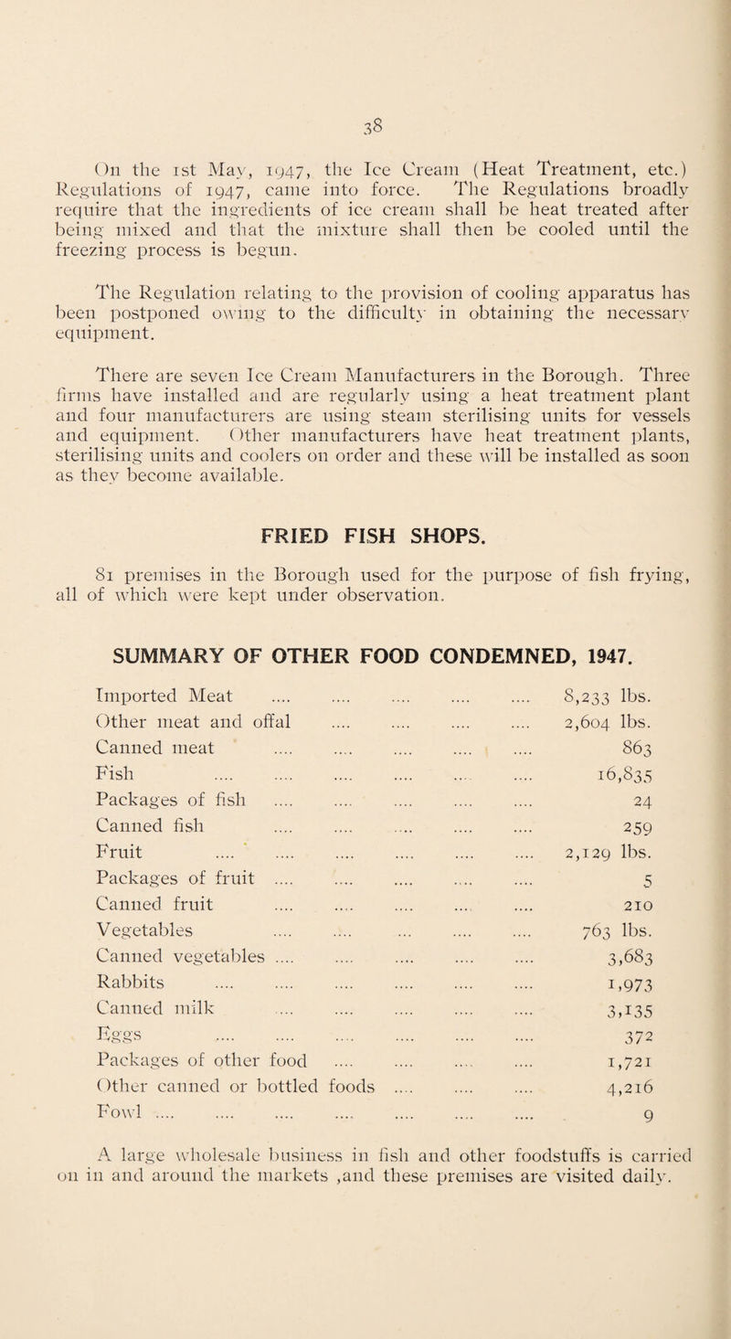 On the ist May, 1947, the Ice Cream (Heat Treatment, etc.) Regulations of 1947, came into force. The Regulations broadly require that the ingredients of ice cream shall be heat treated after being mixed and that the mixture shall then be cooled until the freezing process is begun. The Regulation relating to the provision of cooling apparatus has been postponed owing to the difficult}' in obtaining the necessary equipment. There are seven Ice Cream Manufacturers in the Borough. Three firms have installed and are regularly using a heat treatment plant and four manufacturers are using steam sterilising units for vessels and equipment. Other manufacturers have heat treatment plants, sterilising units and coolers on order and these will be installed as soon as they become available. FRIED FISH SHOPS. 81 premises in the Borough used for the purpose of fish frying, all of ivhich were kept under observation. SUMMARY OF OTHER FOOD CONDEMNED, 1947. Imported Meat .... .... .... .... .... 8,233 lbs. Other meat and offal .... .... .... .... 2,604 lbs. Canned meat .... .... .... .... .... 863 Fish .... . .... ... .... 16,835 Packages of fish .... .... .... .... .... 24 Canned fish .... .... .... .... .... 259 Fruit .... ’ .... .... .... .... .... 2,129 lbs. Packages of fruit .... .... .... .... .... 5 Canned fruit .... .... .... .... .... 210 Vegetables .... .... ... .... .... 763 lbs. Canned vegetables .... .... .... .... .... 3,683 Rabbits .... .... .... .... .... .... i,973 Canned milk .... .... .... .... .... 3,i35 Eggs . 372 Packages of other food .... .... .... .... i,72i Other canned or bottled foods .... .... .... 4,216 Fowl .... .... .... .... .... .... .... 9 A large wholesale business in fish and other foodstuffs is carried on in and around the markets ,and these premises are visited daily.