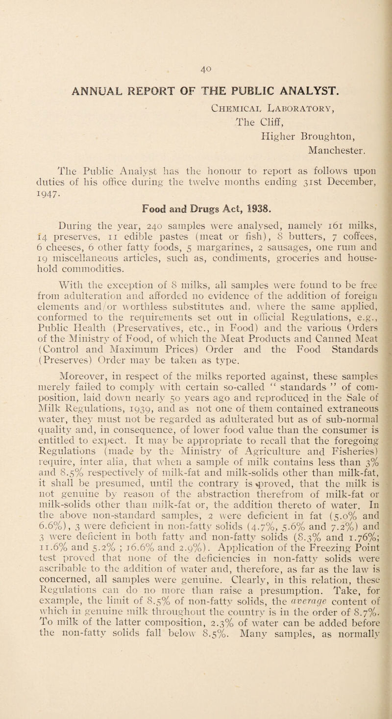 ANNUAL REPORT OF THE PUBLIC ANALYST. Chkmicai. Laboratory, The Cliff, Higher Broughton, Manchester. The Public iVnalyst has the honour to report as follows upon duties of his office during the twelve months ending 31st December, 1947- Food and Drugs Act, 1938. During the year, 240 samples were analysed, namely 161 milks, 14 preserves, ii edible pastes (meat or fish), 8 butters, 7 coffees, 6 cheeses, 6 other fatty foods, 5 margarines, 2 sausages, one rum and IQ miscellaneous articles, such as, condiments, groceries and house¬ hold commodities. With the exception of 8 milks, all samples were found to be free from adulteration and afforded no evidence of the addition of foreign elements and/or worthless substitutes and. where the same applied, conformed to the requirements set out in official Regulations, e.g., Public Health (Preservatives, etc., in Food) and the various Orders of the Ministry of Food, of v4iich the Meat Products and Canned Meat (Control and Maximum Prices) Order and the Food Standards (Preserves) Order may be taken as t\q3e. Moreover, in respect of the milks reported against, these samples merely failed to comply with certain so-called ‘‘ standards ” of com¬ position, laid down nearly 50 3’'ears ago and reproduced in the Sale of Milk Regulations, 1939, and as not one of them contained extraneous water, the} must not be regarded as adulterated but as of sub-normal quality and, in consequence, of lower food value than the consumer is entitled to expect. It may be appropriate to recall that the foregoing Regulations (made by the (Ministry of .Agriculture and Fisheries) require, inter alia, that when a sample of milk contains less than 3% and 8.5% respectively of milk-fat and milk-solids other than milk-fat, it shall be presumed, until tlie contrary is ^proved, that the milk is not genuine by reason of the abstraction therefrom of milk-fat or milk-solids other than milk-fat or, the addition thereto of water. In the above non-standard samples, 2 were deficient in fat (5.0% and 6.6%), 3 were deficient in non-fatty solids {4.7%, 5.6% and 7.2%) and 3 were deficient in both fatty and non-fatty solids (8.3% and 1.76%; 11.6% and 5.2% ; j6.6% and 2.9%). Application of the Freezing Point test proved that none of the deficiencies in non-fatty solids were ascribable to the addition of water and, therefore, as far as the law is concerned, all samples were genuine. Clearly, in this relation, these Regulations can do no more than raise a presumiition. Take, for example, the limit of 8.5% of non-fatty solids, the average content of which in genuine milk throughout the country is in the order of 8.7%. To milk of the latter composition, 2.3% of water can be added before the non-fatty solids fall below 8.5%. Many samples, as normally