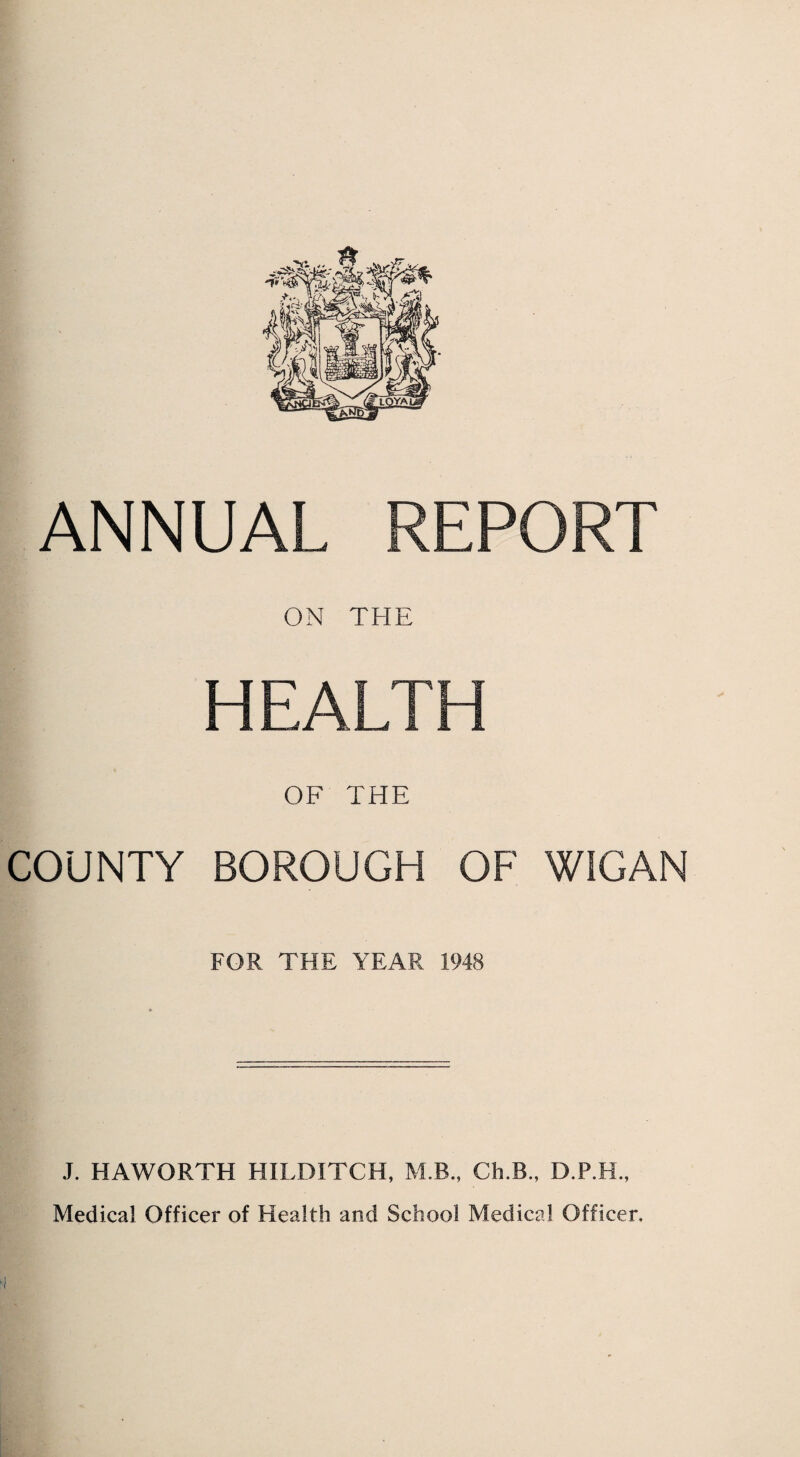 ANNUAL REPORT ON THE HEALTH OF THE COUNTY BOROUGH OF WIGAN FOR THE YEAR 1948 J. HAWORTH HILDITCH, M B., Ch.B., D.P.H., Medical Officer of Health and School Medical Officer.