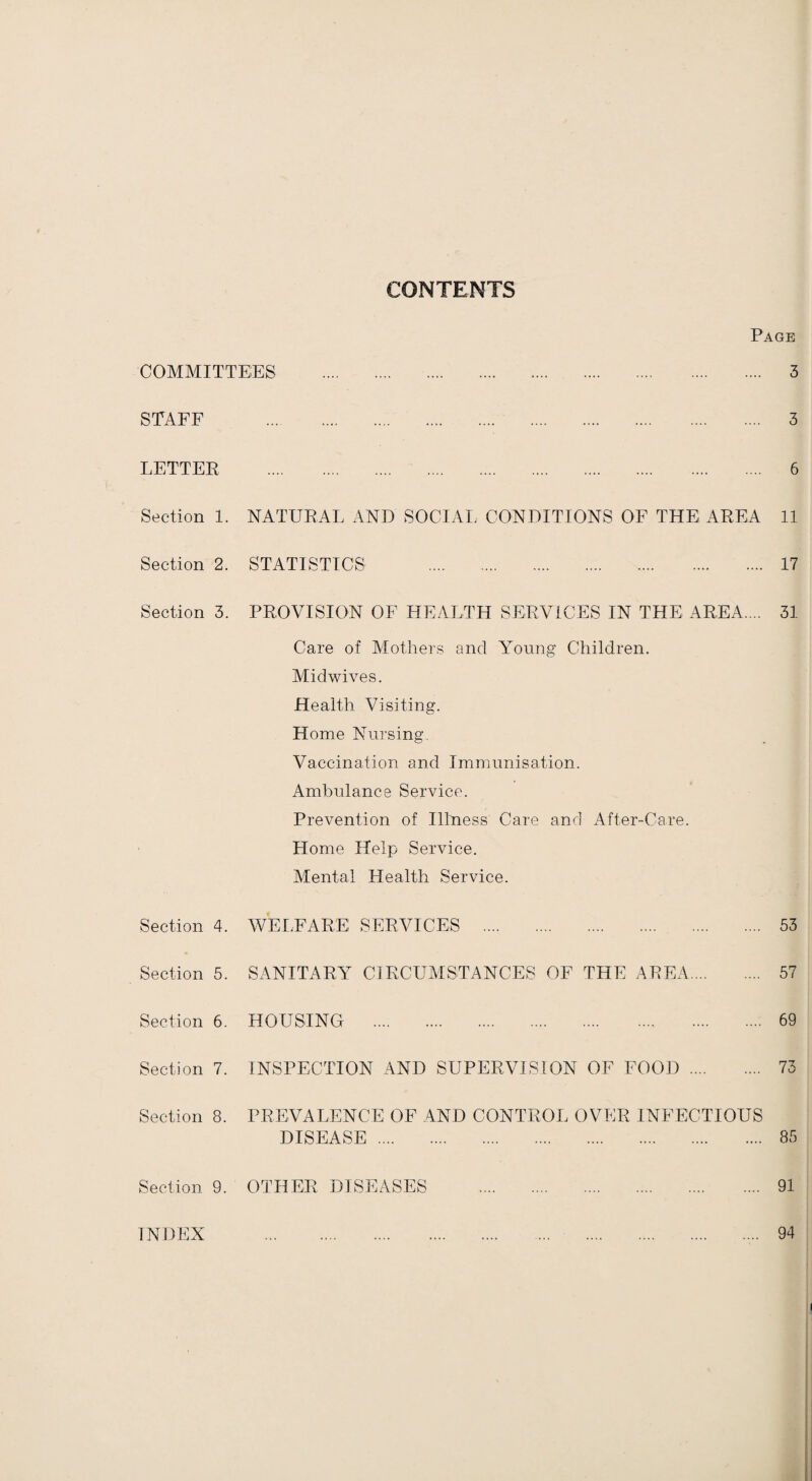 CONTENTS Page COMMITTEES . 3 STAFF . 3 LETTER . 6 Section 1. NATURAL AND SOCIAL CONDITIONS OF THE AREA 11 Section 2. STATISTICS 17 Section 3. PROVISION OF HEALTH SERVICES IN THE AREA. .. 31 Care of Mothers and AToung Children. Midwives. Health Visiting. Home Nursing. Vaccination and Immunisation. Ambulance Service. Prevention of Illness Care and After-Care. Home Help Service. Mental Health Service. Section 4. WELFARE SERVICES . 53 Section 5. SANITARY CIRCUMSTANCES OF THE AREA. 57 Section 6. HOUSING . 69 Section 7. INSPECTION AND SUPERVISION OF FOOD. 73 Section 8. PREVALENCE OF AND CONTROL OVER INFECTIOUS DISEASE. 85 Section 9. OTHER DISEASES . 91 INDEX . 94