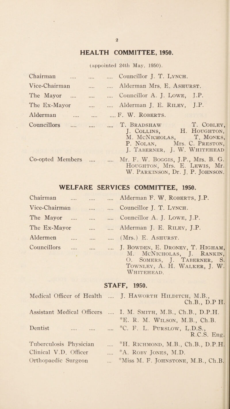 a HEALTH COMMITTEE, 1950. (appointed 24th May, 1950). . Councillor J. T. Lynch. . Alderman Mrs. E. Ashurst. Councillor A. J. Lowe, J.P. . Alderman J. E. Rirey, J.P. .F. W. Roberts. . T. Bradshaw T. Cobeey, J. Corbins, H. Houghton, M. McNichoras, T. Monks, P. Noran, Airs. C. Preston, J. Taberner, J. W. Whitehead Co-opted Members . Mr. F. W. Boggis, J.P., Mrs. B. G. Houghton, Mrs. E. Lewis, Mr. W. Parkinson, Dr. J. P. Johnson. Chairman Vice-Chairman The Mayor The Ex-Mayor Alderman Councillors WELFARE SERVICES COMMITTEE, 1950. Chairman Vice-Chairman The Mayor The Ex-Mayor Aldermen Councillors .... Alderman F. W. Roberts, J.P. .... Councillor J. T. Lynch. Councillor A. J. Lowe, J.P. .... Alderman J. E. Rirey, J.P. .... (Mrs.) E. Ashurst. .... J. Bowden, E. Droney, T. Higham, M. McNichoras, J. Rankin, O. Somers, J. Taberner, S. Townrey, A. H. Warker, J. W. Whitehead. STAFF, 1950. Medical Officer of Health Assistant Medical Officers Dentist Tuberculosis Physician Clinical V.D. Officer Orthopaedic Surgeon J. Haworth Hirditch, M.B., Ch.B., D.P H. I. M. Smith, M.B., Ch.B., D.P.H. *E. R. M. Wirson, M.B., Ch.B. *C. F. L. Pursrow, L.D.S., R.C.S. Eng. *H. Richmond, M.B., Ch.B., D.P.H. *A. Roby Jones, M.D. *Miss M. F. Johnstone, M.B., Ch.B.