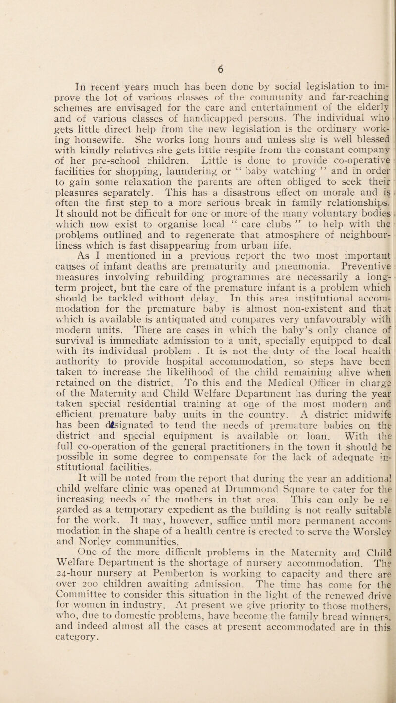 In recent years much has been done by social legislation to im¬ prove the lot of various classes of the community and far-reaching schemes are envisaged for the care and entertainment of the elderly and of various classes of handicapped persons. The individual who gets little direct help from the new legislation is the ordinary work¬ ing housewife. She works long hours and unless she is well blessed with kindly relatives she gets little respite from the constant company of her pre-school children. Tittle is done to provide co-operative facilities for shopping, laundering or “ baby watching ” and in order to gain some relaxation the parents are often obliged to seek their pleasures separately. This has a disastrous effect on morale and is often the first step to a more serious break in family relationships. It should not be difficult for one or more of the many voluntary bodies which now exist to organise local “ care clubs to help with the problems outlined and to regenerate that atmosphere of neighbour¬ liness which is fast disappearing from urban life. As I mentioned in a previous report the two most important causes of infant deaths are prematurity and pneumonia. Preventive measures involving rebuilding programmes are necessarily a long¬ term project, but the care of the premature infant is a problem which should be tackled without delay. In this area institutional accom¬ modation for the premature baby is almost non-existent and that which is available is antiquated and compares very unfavourably with modern units. There are cases in which the baby’s only chance of survival is immediate admission to a unit, specially equipped to deal with its individual problem . It is not the duty of the local health authority to provide hospital accommodation, so steps have been taken to increase the likelihood of the child remaining alive when retained on the district. To this end the Medical Officer in charge of the Maternity and Child Welfare Department has during the year taken special residential training at one of the most modern and efficient premature baby units in the country. A district midwife has been designated to tend the needs of premature babies on the district and special equipment is available on loan. With the full co-operation of the general practitioners in the town it should be possible in some degree to compensate for the lack of adequate in¬ stitutional facilities. It will be noted from the report that during the year an additional child welfare clinic was opened at Drummond Square to cater for the increasing needs of the mothers in that area. This can only be re¬ garded as a temporary expedient as the building is not really suitable for the work. It may, however, suffice until more permanent accom¬ modation in the shape of a health centre is erected to serve the Worslev and Norley communities. One of the more difficult problems in the Maternity and Child Welfare Department is the shortage of nursery accommodation. The 24-hour nursery at Pemberton is working to capacity and there are over 200 children awaiting admission. The time has come for the Committee to consider this situation in the light of the renewed drive for women in industry. At present we give priority to those mothers, who, due to domestic problems, have become the family bread winners, and indeed almost all the cases at present accommodated are in this category.