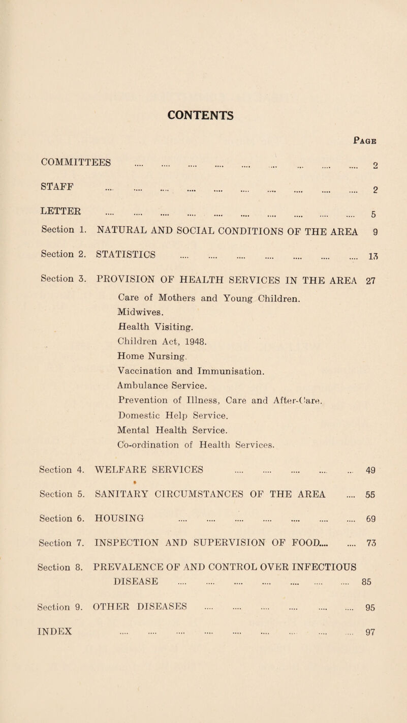 CONTENTS Page COMMITTEES . o STAFF . •••• •••• •••• •••• •••• •••• .... .... .... 2 LETTER Section 1. NATURAL AND SOCIAL CONDITIONS OF THE AREA 9 Section 2. STATISTICS .. 17) Section 3. PROVISION OF HEALTH SERVICES IN THE AREA 27 Care of Mothers and Young Children. Midwives. Health Visiting. Children Act, 1948. Home Nursing- Vaccination and Immunisation. Ambulance Service. Prevention of Illness, Care and After-Care. Domestic Help Service. Mental Health Service. Co-ordination of Health Services. Section 4. WELFARE SERVICES . 49 « Section 5. SANITARY CIRCUMSTANCES OF THE AREA .... 55 Section 6. HOUSING . 69 Section 7. INSPECTION AND SUPERVISION OF FOOD.... .... 73 Section 8. PREVALENCE OF AND CONTROL OVER INFECTIOUS DISEASE. 85 Section 9. OTHER DISEASES . 95 INDEX 97