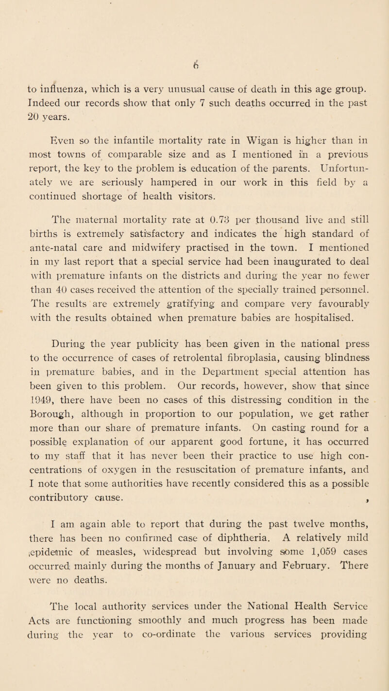 to influenza, which is a very unusual cause of death in this age group. Indeed our records show that only 7 such deaths occurred in the past 20 years. Even so the infantile mortality rate in Wigan is higher than in most towns of comparable size and as I mentioned in a previous report, the key to the problem is education of the parents. Unfortun¬ ately we are seriously hampered in our work in this field by a continued shortage of health visitors. The maternal mortality rate at 0.73 per thousand live and still births is extremely satisfactory and indicates the high standard of ante-natal care and midwifery practised in the town. I mentioned in my last report that a special service had been inaugurated to deal with premature infants on the districts and during the year no fewer than 40 cases received the attention of the specially trained personnel. The results are extremely gratifying and compare very favourably with the results obtained when premature babies are hospitalised. During the year publicity has been given in the national press to the occurrence of cases of retrolental fibroplasia, causing blindness in premature babies, and in the Department special attention has been given to this problem. Our records, however, show that since 1949, there have been no cases of this distressing condition in the Borough, although in proportion to our population, we get rather more than our share of premature infants. On casting round for a possible explanation of our apparent good fortune, it has occurred to my staff that it has never been their practice to use high con¬ centrations of oxygen in the resuscitation of premature infants, and I note that some authorities have recently considered this as a possible contributory cause. , I am again able to report that during the past twelve months, there has been no confirmed case of diphtheria. A relatively mild (epidemic of measles, 'widespread but involving some 1,059 cases occurred: mainly during the months of January and February. There were no deaths. The local authority services under the National Health Service Acts are functioning smoothly and much progress has been made during the year to co-ordinate the various services providing