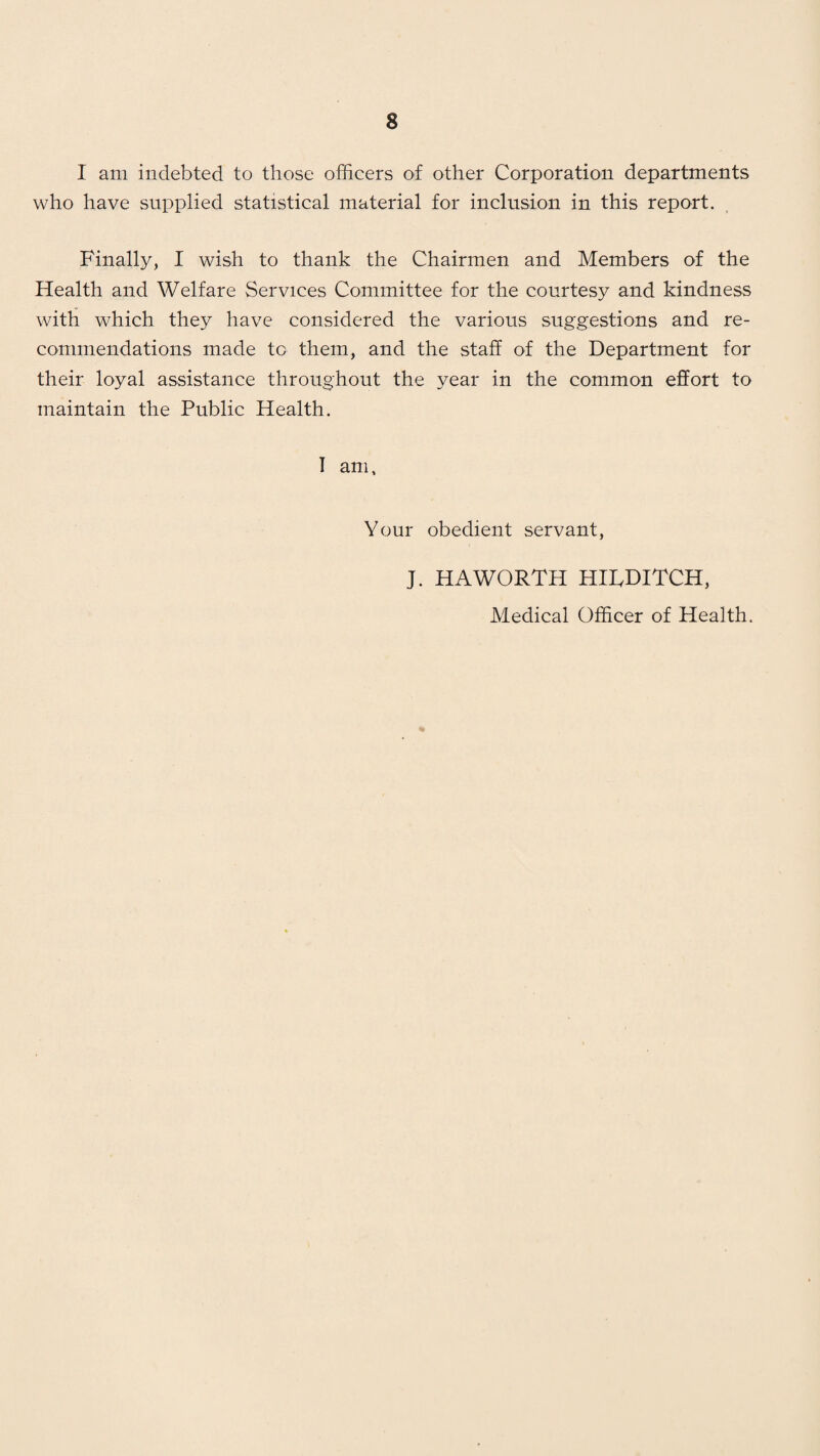 I am indebted to those officers of other Corporation departments who have supplied statistical material for inclusion in this report. Finally, I wish to thank the Chairmen and Members of the Health and Welfare Services Committee for the courtesy and kindness with which they have considered the various suggestions and re¬ commendations made to them, and the staff of the Department for their loyal assistance throughout the year in the common effort to maintain the Public Health. I am, Your obedient servant, J. HAWORTH HIRDITCH, Medical Officer of Health.