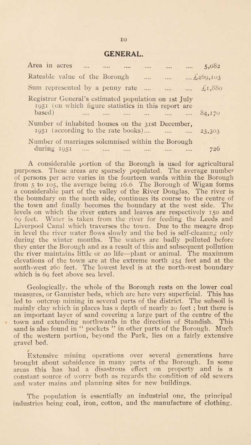 IO GENERAL. Area in acres . Rateable value of the Borough ....£469,103 £1,880 5,082 Sum represented by a penny rate Registrar General’s estimated population on 1st July 1951 (on which figure statistics in this report are based) .... .... .... .... . 84,170 Number of inhabited houses on the 31st December, 1951 (according to the rate books).... . 23,303 Number of marriages solemnised within the Borough during 1951 . . 726 A considerable portion of the Borough is used for agricultural purposes. These areas are sparsely populated. The average number of persons per acre varies in the fourteen wards within the Borough from 5 to 105, the average being 16.6 The Borough of Wigan forms a considerable part of the valley of the River Douglas. The river is the boundary on the north side, continues its course to the centre of the town and finally becomes the boundary at the west side. The levels on which the river enters and leaves are respectively 150 and 69 feet. Water is taken from the river for feeding the Leeds and Liverpool Canal which traverses the town. Due to the meagre drop in level the river water flows slowly and the bed is self-cleaning only during the winter months. The waters are badly polluted before they enter the Borough and as a result of this and subsequent pollution the river maintains little or no life—plant or animal. The maximum elevations of the town are at the extreme north 254 feet and at the south-west 260 feet. The lowest level is at the north-west boundary which is 69 feet above sea level. Geologically, the whole of the Borough rests on the lower coal measures, or Gannister beds, which are here very superficial. This has led to outcrop mining in several parts of the district. The subsoil is mainly clay which in places has a depth of nearly 20 feet ; but there is an important layer of sand covering a large part of the centre of the town and extending northwards in the direction of Standish. This sand is also found in <c pockets ” in other parts of the Borough. Much of the western portion, beyond the Park, lies on a fairly extensive gravel bed. Extensive mining operations over several generations have brought about subsidence in many parts of the Borough. In some areas this has had a disastrous effect on property and is a, constant source of worry both as regards the condition of old sewers and water mains and planning sites for new buildings. The population is essentially an industrial one, the principal industries being coal, iron, cotton, and the manufacture of clothing.