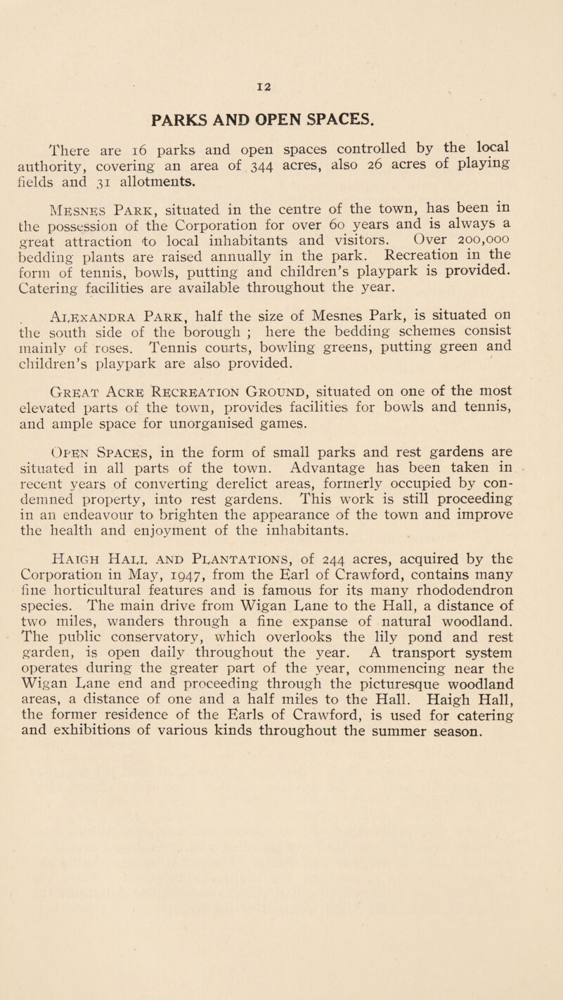 PARKS AND OPEN SPACES. There are 16 parks and open spaces controlled by the local authority, covering an area of 344 acres, also 26 acres of playing fields and 31 allotments. Mesnes Park, situated in the centre of the town, has been in the possession of the Corporation for over 60 years and is always a great attraction to local inhabitants and visitors. Over 200,000 bedding plants are raised annually in the park. Recreation in the form of tennis, bowls, putting and children’s playpark is provided. Catering facilities are available throughout the year. Alexandra Park, half the size of Mesnes Park, is situated on the south side of the borough ; here the bedding schemes consist mainly of roses. Tennis courts, bowling greens, putting green and children’s playpark are also provided. Great Acre Recreation Ground, situated on one of the most elevated parts of the town, provides facilities for bowls and tennis, and ample space for unorganised games. Open Spaces, in the form of small parks and rest gardens are situated in all parts of the town. Advantage has been taken in recent years of converting derelict areas, formerly occupied by con¬ demned property, into rest gardens. This work is still proceeding in an endeavour to brighten the appearance of the town and improve the health and enjoyment of the inhabitants. PIaigh Haee and Peantations, of 244 acres, acquired by the Corporation in May, 1947, from the Earl of Crawford, contains many fine horticultural features and is famous for its many rhododendron species. The main drive from Wigan Lane to the Hall, a distance of two miles, wanders through a fine expanse of natural woodland. The public conservatory, which overlooks the lily pond and rest garden, is open daily throughout the year. A transport system operates during the greater part of the year, commencing near the Wigan Lane end and proceeding through the picturesque woodland areas, a distance of one and a half miles to the Hall. Haigh Hall, the former residence of the Earls of Crawford, is used for catering and exhibitions of various kinds throughout the summer season.