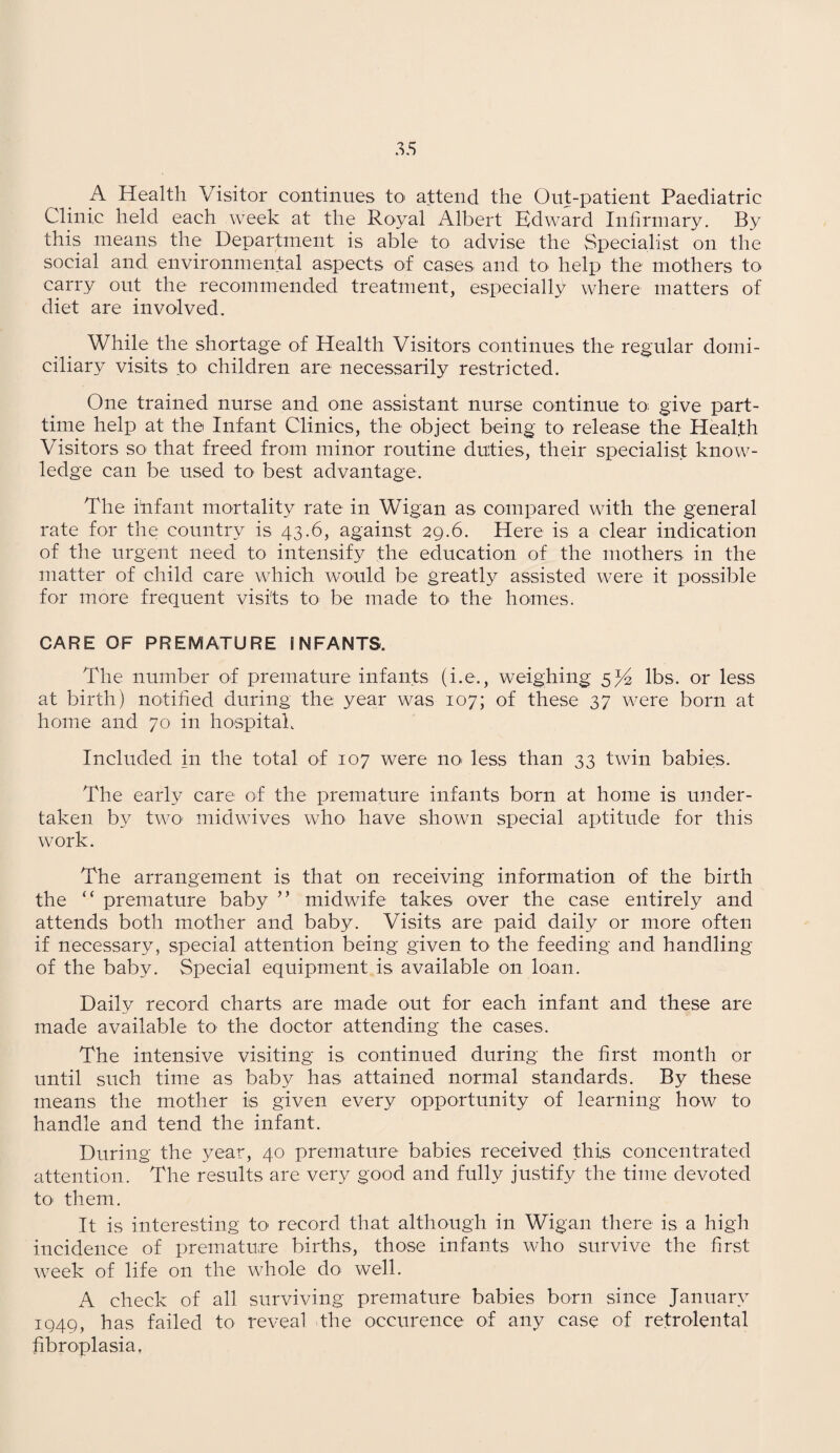 A Health Visitor continues to attend the Out-patient Paediatric Clinic held each week at the Royal Albert Edward Infirmary. By this means the Department is able to advise the Specialist on the social and environmental aspects of cases and to help the mothers to carry out the recommended treatment, especially where matters of diet are involved. While the shortage of Health Visitors continues the regular domi¬ ciliary visits to children are necessarily restricted. One trained nurse and one assistant nurse continue to give part- time help at the Infant Clinics, the object being to release the Health Visitors so that freed from minor routine duties, their specialist know¬ ledge can be used to best advantage. The infant mortality rate in Wigan as compared with the general rate for the country is 43.6, against 29.6. Here is a clear indication of the urgent need to intensify the education of the mothers in the matter of child care which would be greatly assisted were it possible for more frequent visits to be made to the homes. CARE OF PREMATURE INFANTS. The number of premature infants (i.e., weighing 5 J2 lbs. or less at birth) notified during the: year was 107; of these 37 w7ere born at home and 70 in hospital. Included in the total of 107 were no. less than 33 twin babies. The early care of the premature infants born at home is under¬ taken by two1 midwives who have shown special aptitude for this work. The arrangement is that on receiving information of the birth the “ premature baby ” midwife takes over the case entirely and attends both mother and baby. Visits are paid daily or more often if necessary, special attention being given to the feeding and handling of the baby. Special equipment is available on loan. Daily record charts are made out for each infant and these are made available to the doctor attending the cases. The intensive visiting is continued during the first month or until such time as baby has attained normal standards. By these means the mother is given every opportunity of learning how to handle and tend the infant. During the year, 40 premature babies received this concentrated attention. The results are very good and fully justify the time devoted to them. It is interesting to record that although in Wigan there is a high incidence of premature births, those infants who survive the first week of life on the whole do. well. A check of all surviving premature babies born since January 1949, has failed to reveal the occurence of any case of retrolental fibroplasia.