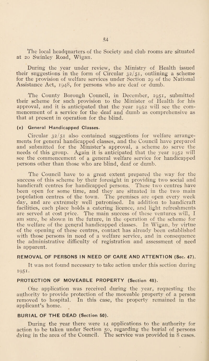 Hie local headquarters of the Society and club rooms are situated at 20 Swinley Road, Wigan. During the year under review, the Ministry of Health issued their suggestions in the form of Circular 32/51, outlining a scheme for the provision of welfare services under Section 29 of the National Assistance Act, 1948, for persons who are deaf or dumb. The County Borough Council, in December, 1951, submitted their scheme for such provision to the Minister of Health for his approval, and it is anticipated that the year 1952 will see the com¬ mencement of a service for the deaf and dumb as comprehensive as that at present in operation for the blind. (e) General Handicapped Classes, Circular 32/51 also contained suggestions for welfare arrange¬ ments for general handicapped classes, and the Council have prepared and submitted for the Minister’s approval, a scheme to serve the needs of this group. Again it is anticipated that the year 1952 will see the commencement of a general welfare service for handicapped persons other than those who> are blind, deaf or dumb. The Council have to a great extent prepared the way for the success of this scheme by their foresight in providing two social and handicraft centres for handicapped persons. These two centres have been open for some time, and they are situated in the two main population centres of the town. The premises are open every week day, and are extremely well patronised. In addition to handicraft facilities, each place holds a catering licence, and light refreshments are served at cost price. The main success of these ventures will, I am sure, be shown in the future, in the operation of the scheme for the welfare of the general handicapped classes. In Wigan, by virtue of the opening of these centres, contact has already been established with those persons in need of a welfare service, and in consequence the administrative difficulty of registration and assessment of need is apparent. REMOVAL OF PERSONS IN NEED OF CARE AND ATTENTION (Sec. 47). It was not found necessary to take action under this section during 1951- PROTECTION OF MOVEABLE PROPERTY (Section 48). One application was received during the 57ear, requesting the authority to provide protection of the moveable property of a person removed to hospital. In this case, the property remained in the applicant’s home. BURIAL OF THE DEAD (Section 50). During the year there were 14 applications to the authority for action to be taken under Section 50, regarding the burial of persons dying in the area of the Council. The service was provided in 8 cases.