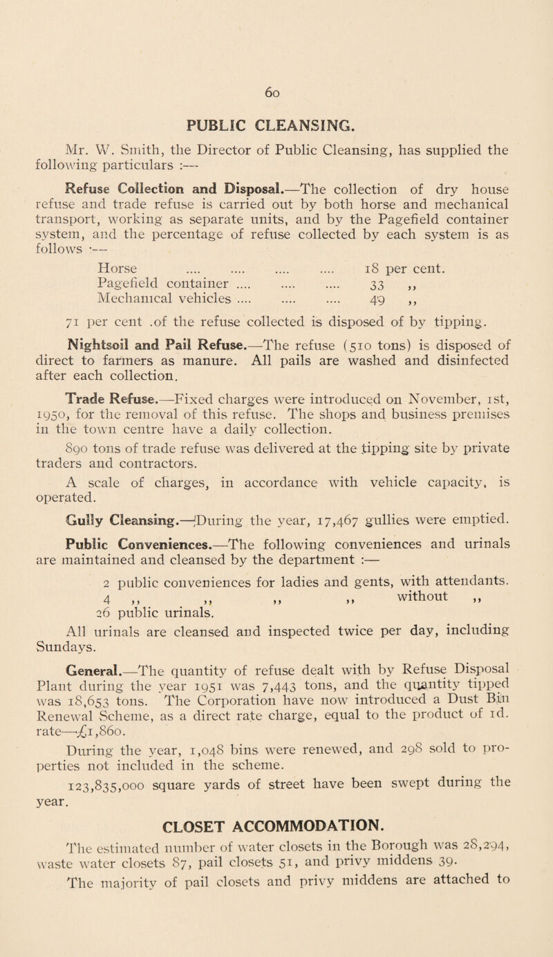 PUBLIC CLEANSING. Mr. W. Smith, the Director of Public Cleansing, has supplied the following particulars :— Refuse Collection and Disposal.—The collection of dry house refuse and trade refuse is carried out by both horse and mechanical transport, working as separate units, and by the Pagefield container system, and the percentage of refuse collected by each system is as follows •— Horse .... .... .... .... 18 per cent. Pagefield container .... .... .... 33 ,, Mechanical vehicles .... .... .... 49 ,, 71 per cent .of the refuse collected is disposed of by tipping. Nightsoil and Pail Refuse.—The refuse (510 tons) is disposed of direct to farmers as manure. All pails are washed and disinfected after each collection. Trade Refuse,—Fixed charges were introduced on November, 1st, 1950, for the removal of this refuse. The shops and business premises in the town centre have a daily collection. 890 tons of trade refuse was delivered at the tipping site by private traders and contractors. A scale of charges, in accordance with vehicle capacity, is operated. Gully Cleansing.—^During the year, 17,467 gullies were emptied. Public Conveniences.—The following conveniences and urinals are maintained and cleansed by the department :— 2 public conveniences for ladies and gents, with attendants. 4 ,, „ „ „ without „ 26 public urinals. All urinals are cleansed and inspected twice per day, including Sundays. General.—The quantity of refuse dealt with by Refuse Disposal Plant during the year 1951 was 7,443 tons, and the quantity tipped was 18,653 tons. The Corporation have now introduced a Dust Bin Renewal Scheme, as a direct rate charge, equal to the product of id. rate—£ 1,860. During the year, 1,048 bins were renewed, and 298 sold to pro¬ perties not included in the scheme. 123,835,000 square yards of street have been swept during the year. CLOSET ACCOMMODATION. The estimated number of water closets in the Borough was 28,294, waste water closets 87, pail closets 5D and privy middens 39- The majority of pail closets and privy middens are attached to