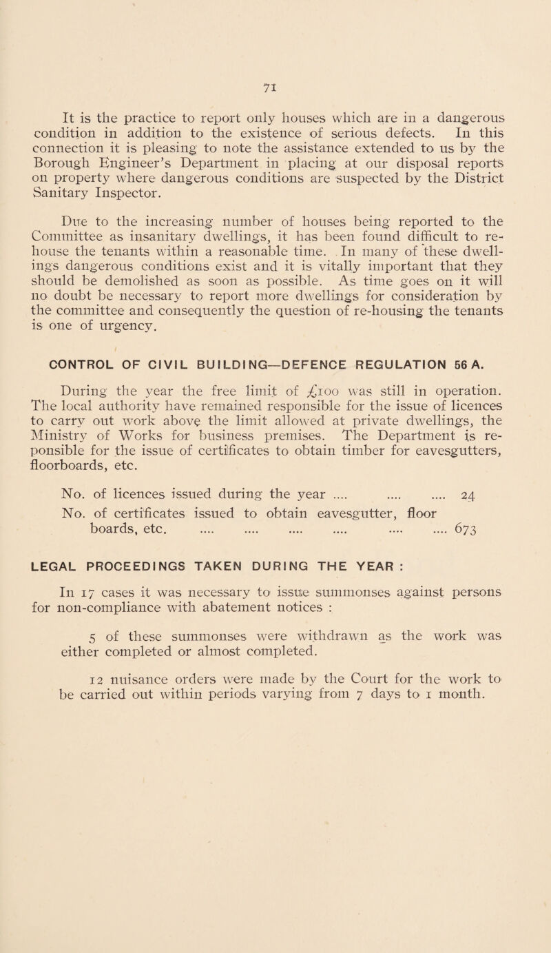 It is the practice to report only houses which are in a dangerous condition in addition to the existence of serious defects. In this connection it is pleasing to note the assistance extended to- us by the Borough Engineer’s Department in placing; at our disposal reports on property where dangerous conditions are suspected by the District Sanitary Inspector. Due to the increasing number of houses being reported to the Committee as insanitary dwellings, it has been found difficult to re¬ house the tenants within a reasonable time. In many of these dwell¬ ings dangerous conditions exist and it is vitally important that they should be demolished as soon as possible. As time goes on it will no doubt be necessary to report more dwellings for consideration by the committee and consequently the question of re-housing the tenants is one of urgency. CONTROL OF CIVIL BU ILDI NG—DEFENCE REGULATION 56 A. During the year the free limit of ^ioo was still in operation. The local authority have remained responsible for the issue of licences to carry out work above the limit allowed at private dwellings, the Ministry of Works for business premises. The Department is re- ponsible for the issue of certificates to obtain timber for eavesgutters, floorboards, etc. No. of licences issued during the year .... .... .... 24 No. of certificates issued to obtain eavesgutter, floor boards, etc. .... .... .... .... .... .... 673 LEGAL PROCEEDINGS TAKEN DURING THE YEAR : In 17 cases it was necessary to issue summonses against persons for non-compliance with abatement notices : 5 of these summonses were withdrawn as the work was either completed or almost completed. 12 nuisance orders were made by the Court for the work to be canned out within periods varying from 7 days to 1 month.