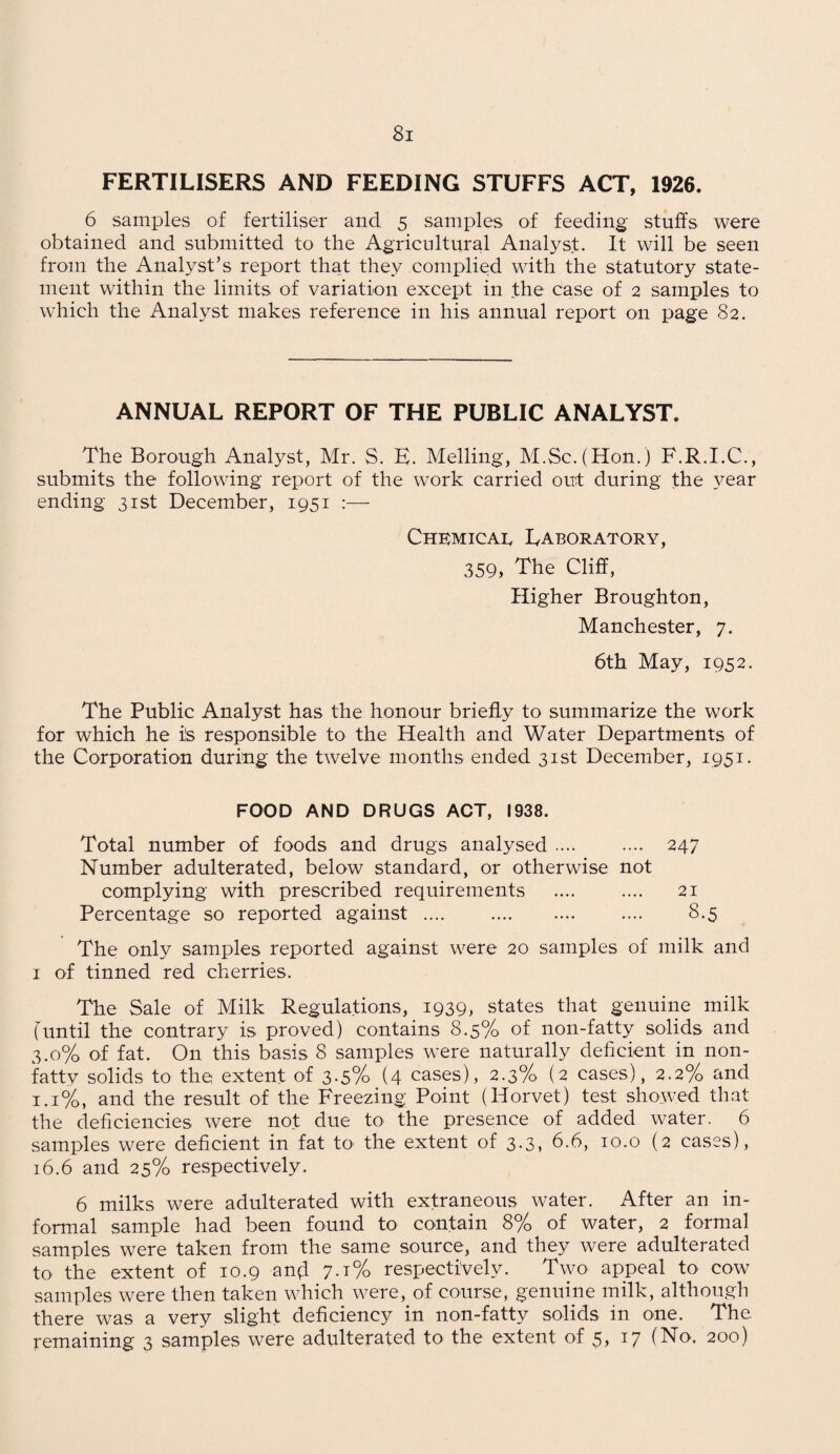 FERTILISERS AND FEEDING STUFFS ACT, 1926. 6 samples of fertiliser and 5 samples of feeding stuffs were obtained and submitted to the Agricultural Analyst. It will be seen from the Analyst’s report that they complied with the statutory state¬ ment within the limits of variation except in the case of 2 samples to which the Analyst makes reference in his annual report on page 82. ANNUAL REPORT OF THE PUBLIC ANALYST. The Borough Analyst, Mr. S. E. Melling, M.Sc.(Hon.) F.R.I.C., submits the following report of the work carried out during the year ending 31st December, 1951 :— Chemical Laboratory, 359, The Cliff, Higher Broughton, Manchester, 7. 6th May, 1952. The Public Analyst has the honour briefly to summarize the work for which he is responsible to the Health and Water Departments of the Corporation during the twelve months ended 31st December, 1951. FOOD AND DRUGS ACT, 1938. Total number of foods and drugs analysed. 247 Number adulterated, below standard, or otherwise not complying with prescribed requirements . 21 Percentage so reported against .... . .... 8.5 The only samples reported against were 20 samples of milk and 1 of tinned red cherries. The Sale of Milk Regulations, 1939, states that genuine milk (until the contrary is proved) contains 8.5% of non-fatty solids and 3.0% of fat. On this basis 8 samples were naturally deficient in non¬ fatty solids to the extent of 3-5% (4 cases), 2.3% (2 cases), 2.2% and 1.1%, and the result of the Freezing Point (Horvet) test showed that the deficiencies were not due to the presence of added water. 6 samples were deficient in fat to the extent of 3.3, 6.6, 10.o (2 cases), 16.6 and 25% respectively. 6 milks were adulterated with extraneous water. After an in¬ formal sample had been found to contain 8% of water, 2 formal samples were taken from the same source, and they were adulterated to the extent of 10.9 an^l 7.1% respectively. Two appeal to cow samples were then taken which were, of course, genuine milk, although there was a very slight deficiency in non-fatty solids in one. The remaining 3 samples were adulterated to the extent of 5, 17 (No. 200)