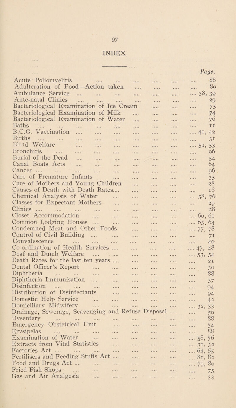 INDEX. Acute Poliomyelitis . Adulteration of Food—Action taken Ambulance Service . Ante-natal Clinics Bacteriological Examination of Ice Cream Bacteriological Examination of Milk Bacteriological Examination of Water Baths B.C.G. Vaccination .... B; r4-t. „ II IIS • • • • •••• • • • • Blind Welfare Bronchitis Burial of the Dead Canal Boats Acts Cancer .... Care of Premature Infants Care of Mothers and Young Children Causes of Death with Death Rates.... Chemical Analysis of Water Classes for Expectant Mothers Clinics .... .... .... .... .... Closet Accommodation . Common Dodging Houses .... Condemned Meat and Other Foods Control of Civil Building .... Convalescence Co-ordination of Health Services .... Deaf and Dumb Welfare Death Rates for the last ten years .... Dental Officer’s Report Diphtheria Diphtheria Immunisation .... Disinfection Distribution of Disinfectants Domestic Help Service Domiciliary Midwifery Drainage, Sewerage, Scavenging and Refu Dysentery Emergency Obstetrical Unit Erysipelas Examination of Water Extracts from Vital Statistics Factories Act .... Fertilisers and Feeding Stuffs Act . Food and Drugs Act .... Fried Fish Shops Gas and Air Analgesia e Disposal Page. 88 80 •••• 38, 39 29 f“T •••• / ty •••• 74 76 11 .... 4U 42 31 •••• 52, 53 96 54 64 96 35 28 18 .... 58, 76 29 28 .... 60, 61 .... 63, 64 .... 77, 78 71 40 .... 47, 48 .... 53» 54 21 30 88 37 94 94 42 .... 32, 33 59 88 34 88' .... 58, 76 .... 3i, 32 .... 64, 65 .... 81, 82 .... 79, 80 75 33