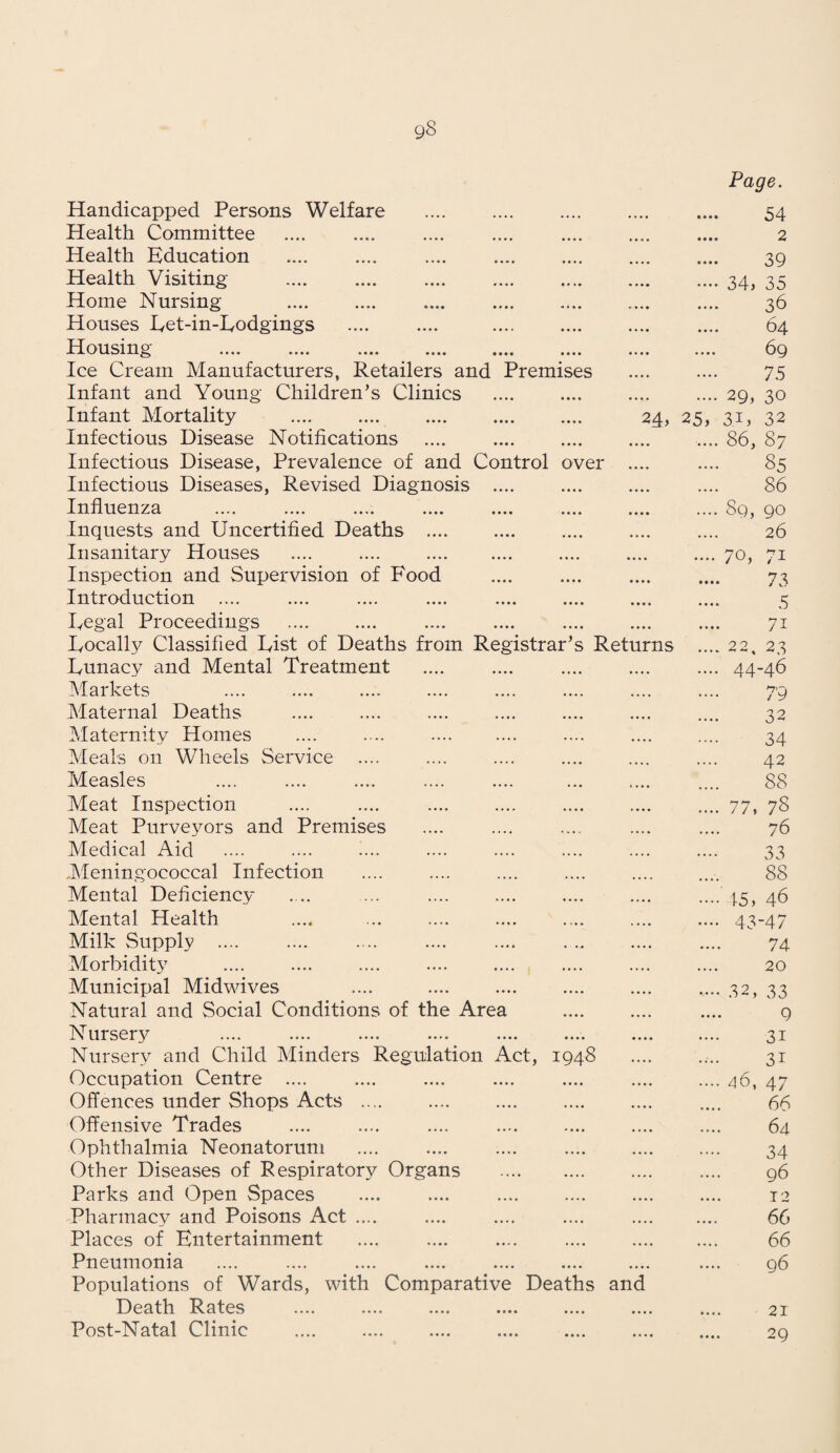 g8 Handicapped Persons Welfare • • • • Page. 54 Health Committee • • • • 2 Health Education .... .... .... . • • •« • • • • 39 Health Visiting . • ••• • • • • 34, 35 Home Nursing . «• • • • • • • • 3d Houses Let-in-Lodgings • • ♦ • • • • • 64 Housing .... .... .... .... .... .... • • • • • • • • 69 Ice Cream Manufacturers, Retailers and Premises • • • • • • • • 75 Infant and Young Children’s Clinics • • • • 29, 30 Infant Mortality 24, 25, 34, 32 Infectious Disease Notifications .... . • • • • • • • • 86, 87 Infectious Disease, Prevalence of and Control over • • • • »• • • 85 Infectious Diseases, Revised Diagnosis .... • • • • .... 86 Influenza • • • • ... * 89, go Inquests and Uncertified Deaths .... •«• • 26 Insanitary Houses .... .... . • • • • • • • • 70, 71 Inspection and Supervision of Food • • • • • • • • 73 Introduction .... • • • • • • • • 5 Regal Proceedings • • • • • • • • 7i Locally Classified List of Deaths from Registrar’s Returns 22, 23 Lunacy and Mental Treatment • • • • • • • • 44-46 Markets • • • • .... 79 Maternal Deaths • • • • • • • • 32 Maternity Homes .... .... . .... 34 Meals on Wheels Service .... 42 Measles 88 Meat Inspection »• • • 77, 78 Meat Purveyors and Premises ,,,, • •«» 76 Medical Aid .... .... 33 Meningococcal Infection 88 Mental Deficiency .... • • • • 15, 46 Mental Health .... • • • • 43-47 Milk Supply .... • • • • • • • • 74 Morbidity .... • • • • 20 Municipal Midwives .... • • • • 32, 33 Natural and Social Conditions of the Area • • • • • • • • 9 Nurses • • • • •. •. 31 Nursery and Child Minders Regulation Act, 1948 .... • • • • 3i Occupation Centre .... .... .... 46, 47 Offences under Shops Acts .... .... • • • • 66 Offensive Trades 64 Ophthalmia Neonatorum .,.. • • • • 34 Other Diseases of Respiratory Organs . .... • • • • 96 Parks and Open Spaces ..., • • • • 12 Pharmacy and Poisons Act .... .... • • •» 66 Places of Entertainment .... .... 66 Pneumonia .... • • • • 96 Populations of Wards, with Comparative Deaths Death R.ates .... .... .... .... .... and 21 Post-Natal Clinic . • • • • • • • • 29
