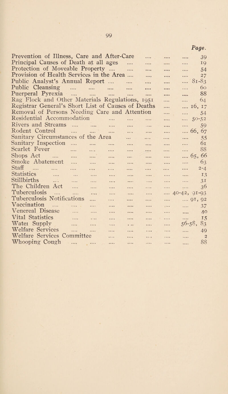 Prevention of Illness, Care and After-Care Principal Causes of Death at all ages Protection of Moveable Property .... Provision of Health Services in the Area.. Public Analyst’s Annual Report. Public Cleansing . Puerperal Pyrexia .... .... .... . Rag Flock and Other Materials Regulations, 1951 Registrar General’s Short hist of Causes of Deaths Removal of Persons Needing Care and Attention Residential Accommodation Rivers and Streams .... ’... Rodent Control Sanitary Circumstances of the Area Sanitary Inspection .... Scarlet Fever Shops Act Smoke Abatement Staff Statistics Stillbirths The Children Act Tuberculosis . . Tuberculosis Notifications .... Vaccination Venereal Disease Vital Statistics Watei Supply Welfare Services Welfare Services Committee Whooping Cough Page. 40-42 56 39 19 54 27 81-83 60 88 64 16, 17 54 50-52 59 66, 67 55 61 88 65, 66 63 2-4 13 31 36 9i-93 9F 92 37 40 15 83 49 -58, 2 88