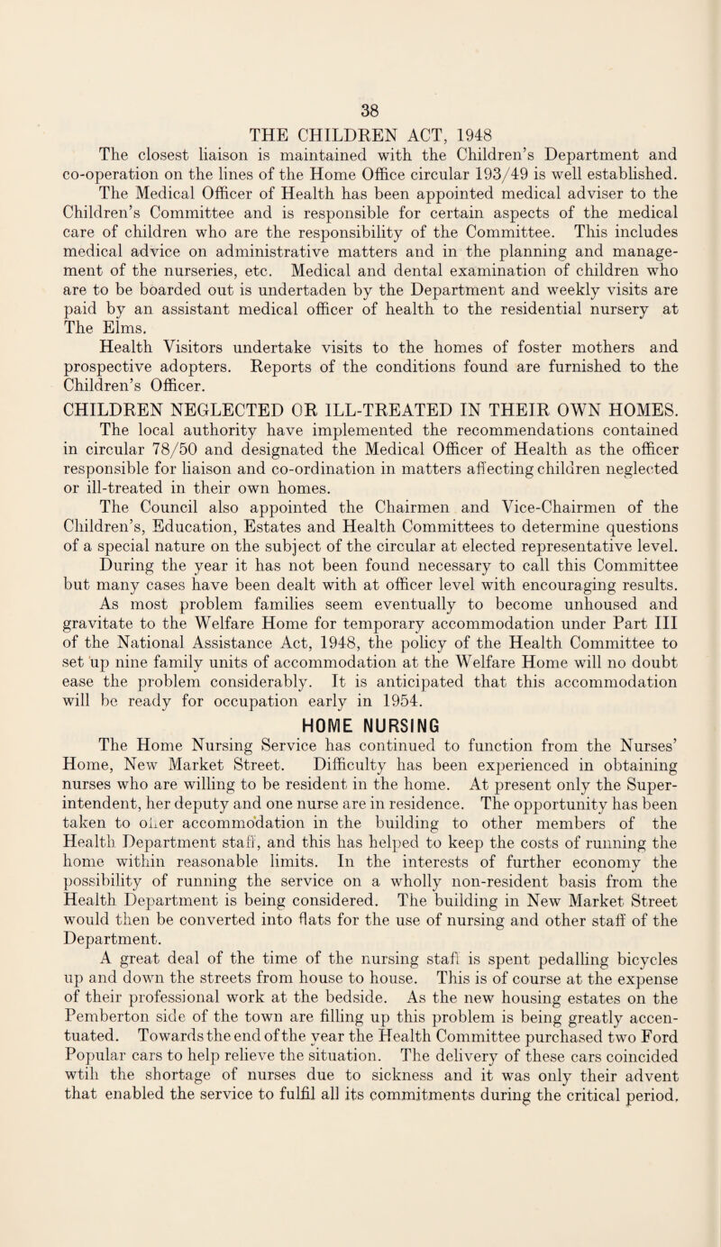 THE CHILDREN ACT, 1948 The closest liaison is maintained with the Children’s Department and co-operation on the lines of the Home Office circular 193/49 is well established. The Medical Officer of Health has been appointed medical adviser to the Children’s Committee and is responsible for certain aspects of the medical care of children who are the responsibility of the Committee. This includes medical advice on administrative matters and in the planning and manage¬ ment of the nurseries, etc. Medical and dental examination of children who are to be boarded out is undertaden by the Department and weekly visits are paid by an assistant medical officer of health to the residential nursery at The Elms. Health Visitors undertake visits to the homes of foster mothers and prospective adopters. Reports of the conditions found are furnished to the Children’s Officer. CHILDREN NEGLECTED OR ILL-TREATED IN THEIR OWN HOMES. The local authority have implemented the recommendations contained in circular 78/50 and designated the Medical Officer of Health as the officer responsible for liaison and co-ordination in matters affecting children neglected or ill-treated in their own homes. The Council also appointed the Chairmen and Vice-Chairmen of the Children’s, Education, Estates and Health Committees to determine questions of a special nature on the subject of the circular at elected representative level. During the year it has not been found necessary to call this Committee but many cases have been dealt with at officer level with encouraging results. As most problem families seem eventually to become unhoused and gravitate to the Welfare Home for temporary accommodation under Part III of the National Assistance Act, 1948, the policy of the Health Committee to set up nine family units of accommodation at the Welfare Home will no doubt ease the problem considerably. It is anticipated that this accommodation will be ready for occupation early in 1954. HOME NURSING The Home Nursing Service has continued to function from the Nurses’ Home, New Market Street. Difficulty has been experienced in obtaining nurses who are willing to be resident in the home. At present only the Super¬ intendent, her deputy and one nurse are in residence. The opportunity has been taken to offer accommodation in the building to other members of the Health Department staff, and this has helped to keep the costs of running the home within reasonable limits. In the interests of further economy the possibility of running the service on a wholly non-resident basis from the Health Department is being considered. The building in New Market Street would then be converted into flats for the use of nursing and other staff of the Department. A great deal of the time of the nursing staff is spent pedalling bicycles up and down the streets from house to house. This is of course at the expense of their professional work at the bedside. As the new housing estates on the Pemberton side of the town are filling up this problem is being greatly accen¬ tuated. Towards the end of the year the Health Committee purchased two Ford Popular cars to help relieve the situation. The delivery of these cars coincided wtih the shortage of nurses due to sickness and it was only their advent that enabled the service to fulfil all its commitments during the critical period.