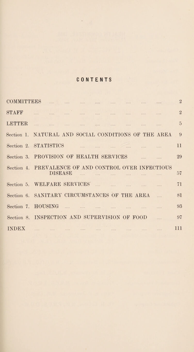 CONTENTS COMMITTEES . STAFF . . LETTER . Section 1. NATURAL AND SOCIAL CONDITIONS OF THE AREA Section 2. STATISTICS . Section 3. PROVISION OF HEALTH SERVICES . Section 4. PREVALENCE OF AND CONTROL OVER INFECTIOUS DISEASE . Section 5. WELFARE SERVICES' . Section 6. SANITARY CIRCUMSTANCES OF THE AREA .... Section 7. HOUSING Section 8. INSPECTION AND SUPERVISION OF FOOD 2 2 5 9 11 29 57 71 81 93 97 INDEX 111