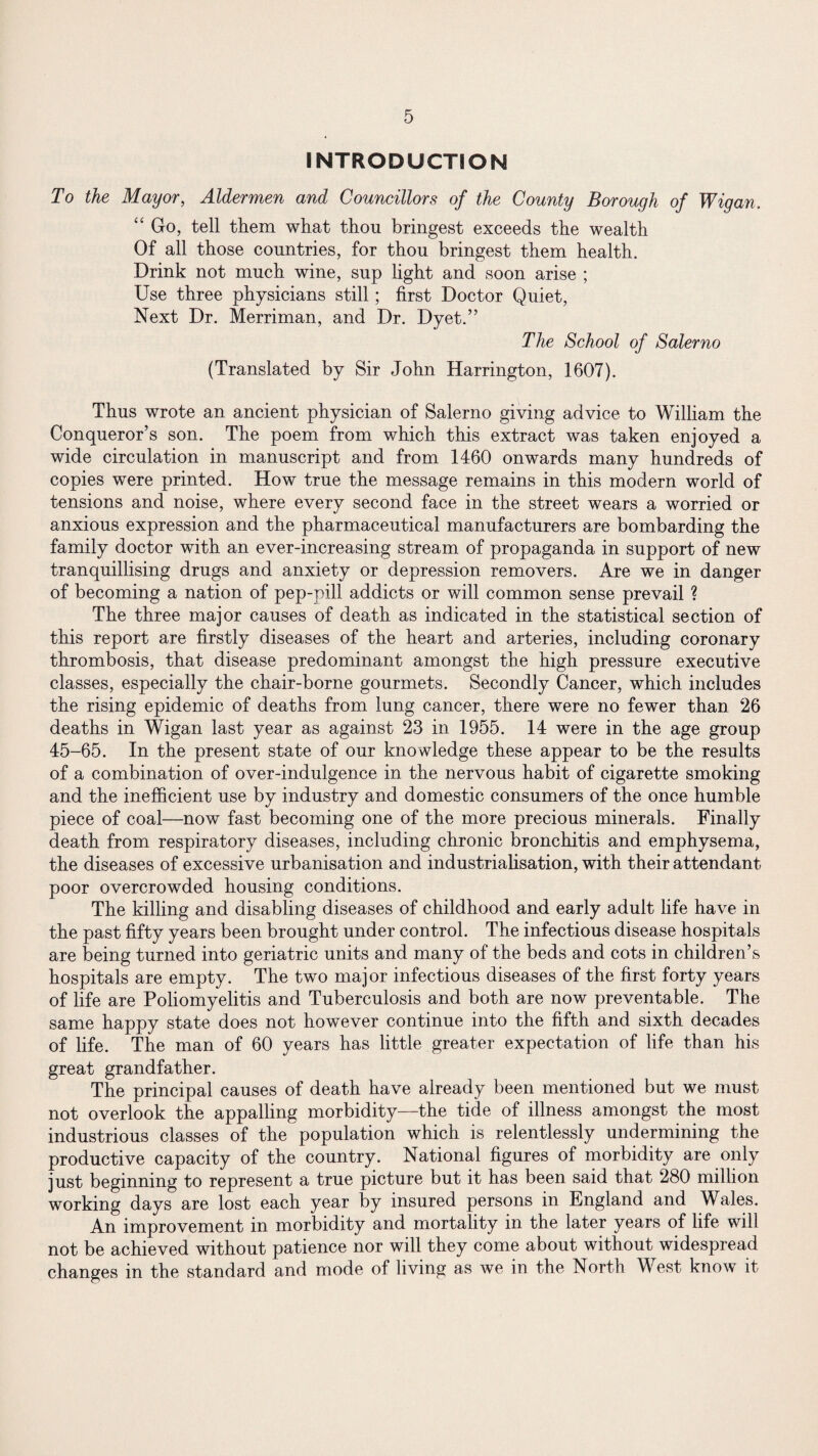 INTRODUCTION To the Mayor, Aldermen and Councillors of the County Borough of Wigan. “ Go, tell them what thou bringest exceeds the wealth Of all those countries, for thou bringest them health. Drink not much wine, sup light and soon arise ; Use three physicians still; first Doctor Quiet, Next Dr. Merriman, and Dr. Dyet.” The School of Salerno (Translated by Sir John Harrington, 1607). Thus wrote an ancient physician of Salerno giving advice to William the Conqueror’s son. The poem from which this extract was taken enjoyed a wide circulation in manuscript and from 1460 onwards many hundreds of copies were printed. How true the message remains in this modern world of tensions and noise, where every second face in the street wears a worried or anxious expression and the pharmaceutical manufacturers are bombarding the family doctor with an ever-increasing stream of propaganda in support of new tranquillising drugs and anxiety or depression removers. Are we in danger of becoming a nation of pep-pill addicts or will common sense prevail ? The three major causes of death as indicated in the statistical section of this report are firstly diseases of the heart and arteries, including coronary thrombosis, that disease predominant amongst the high pressure executive classes, especially the chair-borne gourmets. Secondly Cancer, which includes the rising epidemic of deaths from lung cancer, there were no fewer than 26 deaths in Wigan last year as against 23 in 1955. 14 were in the age group 45-65. In the present state of our knowledge these appear to be the results of a combination of over-indulgence in the nervous habit of cigarette smoking and the inefficient use by industry and domestic consumers of the once humble piece of coal—now fast becoming one of the more precious minerals. Finally death from respiratory diseases, including chronic bronchitis and emphysema, the diseases of excessive urbanisation and industrialisation, with their attendant poor overcrowded housing conditions. The killing and disabling diseases of childhood and early adult life have in the past fifty years been brought under control. The infectious disease hospitals are being turned into geriatric units and many of the beds and cots in children’s hospitals are empty. The two major infectious diseases of the first forty years of life are Poliomyelitis and Tuberculosis and both are now preventable. The same happy state does not however continue into the fifth and sixth decades of life. The man of 60 years has little greater expectation of life than his great grandfather. The principal causes of death have already been mentioned but we must not overlook the appalling morbidity—the tide of illness amongst the most industrious classes of the population which is relentlessly undermining the productive capacity of the country. National figures of morbidity are only just beginning to represent a true picture but it has been said that 280 million working days are lost each year by insured persons in England and Wales. An improvement in morbidity and mortality in the later years of life will not be achieved without patience nor will they come about without widespread changes in the standard and mode of living as we in the North West know it