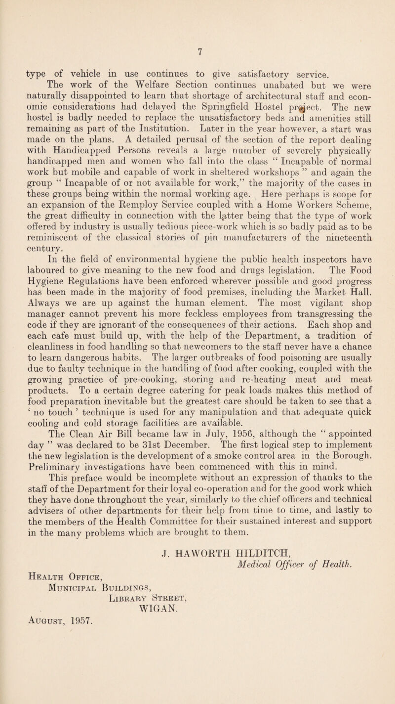 type of vehicle in use continues to give satisfactory service. The work of the Welfare Section continues unabated but we were naturally disappointed to learn that shortage of architectural staff and econ¬ omic considerations had delayed the Springfield Hostel project. The new hostel is badly needed to replace the unsatisfactory beds and amenities still remaining as part of the Institution. Later in the year however, a start was made on the plans. A detailed perusal of the section of the report dealing with Handicapped Persons reveals a large number of severely physically handicapped men and women who fall into the class “ Incapable of normal work but mobile and capable of work in sheltered workshops ” and again the group “ Incapable of or not available for work,” the majority of the cases in these groups being within the normal working age. Here perhaps is scope for an expansion of the Remploy Service coupled with a Home Workers Scheme, the great difficulty in connection with the lgtter being that the type of work offered by industry is usually tedious piece-work which is so badly paid as to be reminiscent of the classical stories of pin manufacturers of the nineteenth century. In the field of environmental hygiene the public health inspectors have laboured to give meaning to the new food and drugs legislation. The Food Hygiene Regulations have been enforced wherever possible and good progress has been made in the majority of food premises, including the Market Hall. Always we are up against the human element. The most vigilant shop manager cannot prevent his more feckless employees from transgressing the code if they are ignorant of the consequences of their actions. Each shop and each cafe must build up, with the help of the Department, a tradition of cleanliness in food handling so that newcomers to the staff never have a chance to learn dangerous habits. The larger outbreaks of food poisoning are usually due to faulty technique in the handling of food after cooking, coupled with the growing practice of pre-cooking, storing and re-heating meat and meat products. To a certain degree catering for peak loads makes this method of food preparation inevitable but the greatest care should be taken to see that a ‘ no touch ’ technique is used for any manipulation and that adequate quick cooling and cold storage facilities are available. The Clean Air Bill became law in July, 1956, although the “ appointed day ” was declared to be 31st December. The first logical step to implement the new legislation is the development of a smoke control area in the Borough. Preliminary investigations have been commenced with this in mind. This preface would be incomplete without an expression of thanks to the staff of the Department for their loyal co-operation and for the good work which they have done throughout the year, similarly to the chief officers and technical advisers of other departments for their help from time to time, and lastly to the members of the Health Committee for their sustained interest and support in the many problems which are brought to them. J. HAWORTH HILDITCH, Medical Officer of Health. Health Office, Municipal Buildings, Library Street, WIGAN. August, 1957.
