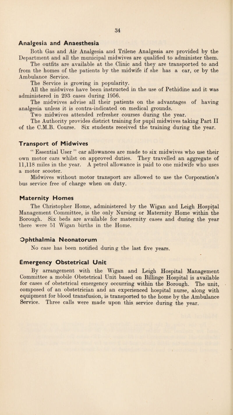 Analgesia and Anaesthesia Both Gas and Air Analgesia and Trilene Analgesia are provided by the Department and all the municipal midwives are qualified to administer them. The outfits are available at the Clinic and they are transported to and from the homes of the patients by the midwife if she has a car, or by the Ambulance Service. The Service is growing in popularity. All the midwives have been instructed in the use of Pethidine and it was administered in 293 cases during 1956. The midwives advise all their patients on the advantages of having analgesia unless it is contra-indicated on medical grounds. Two midwives attended refresher courses during the year. The Authority provides district training for pupil mid wives taking Part II of the C.M.B. Course. Six students received the training during the year. Transport of Midwives “ Essential User ” car allowances are made to six midwives who use their own motor cars whilst on approved duties. They travelled an aggregate of 11,118 miles in the year. A petrol allowance is paid to one midwife who uses a motor scooter. Midwives without motor transport are allowed to use the Corporation’s bus service free of charge when on duty. Maternity Homes The Christopher Home, administered by the Wigan and Leigh Hospital Management Committee, is the only Nursing or Maternity Home within the Borough. Six beds are available for maternity cases and during the year there were 51 Wigan births in the Home. Ophthalmia Neonatorum No case has been notified during the last five years. Emergency Obstetrical Unit By arrangement with the Wigan and Leigh Hospital Management Committee a mobile Obstetrical Unit based on Billinge Hospital is available for cases of obstetrical emergency occurring within the Borough. The miit, composed of an obstetrician and an experienced hospital nurse, along with equipment for blood transfusion, is transported to the home by the Ambulance Service. Three calls were made upon this service during the year.