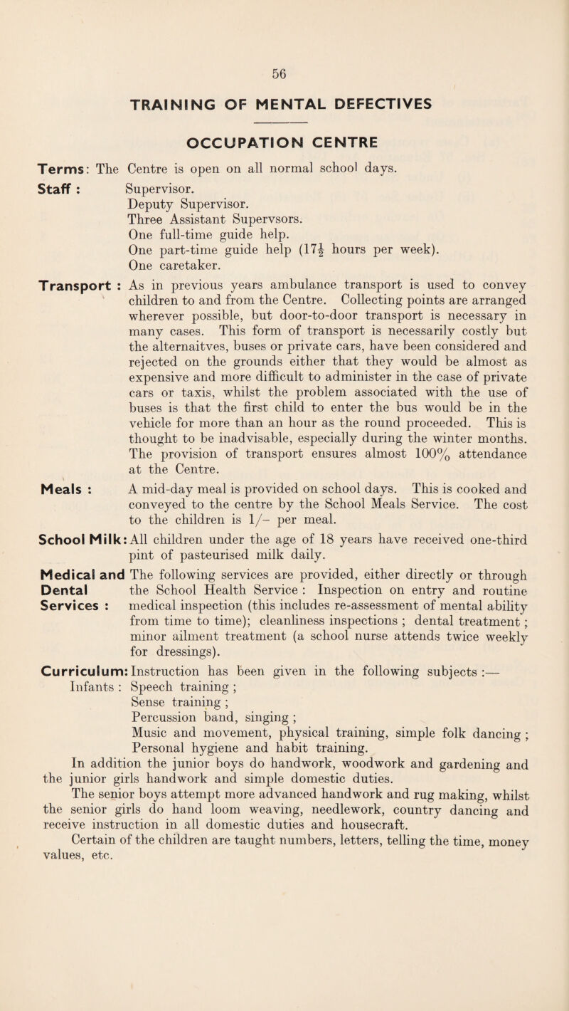 TRAINING OF MENTAL DEFECTIVES OCCUPATION CENTRE Terms: The Centre is open on all normal school days. Staff : Supervisor. Deputy Supervisor. Three Assistant Supervsors. One full-time guide help. One part-time guide help (17J hours per week). One caretaker. Transport : As in previous years ambulance transport is used to convey children to and from the Centre. Collecting points are arranged wherever possible, but door-to-door transport is necessary in many cases. This form of transport is necessarily costly but the alternaitves, buses or private cars, have been considered and rejected on the grounds either that they would be almost as expensive and more difficult to administer in the case of private cars or taxis, whilst the problem associated with the use of buses is that the first child to enter the bus would be in the vehicle for more than an hour as the round proceeded. This is thought to be inadvisable, especially during the winter months. The provision of transport ensures almost 100% attendance at the Centre. Meals : A mid-day meal is provided on school days. This is cooked and conveyed to the centre by the School Meals Service. The cost to the children is 1/- per meal. School Mi Ik: All children under the age of 18 years have received one-third pint of pasteurised milk daily. Medical and The following services are provided, either directly or through Dental the School Health Service : Inspection on entry and routine Services : medical inspection (this includes re-assessment of mental ability from time to time); cleanliness inspections ; dental treatment; minor ailment treatment (a school nurse attends twice weekly for dressings). Curriculum:Instruction has been given in the following subjects:— Infants : Speech training ; Sense training ; Percussion band, singing ; Music and movement, physical training, simple folk dancing ; Personal hygiene and habit training. In addition the junior boys do handwork, woodwork and gardening and the junior girls handwork and simple domestic duties. The senior boys attempt more advanced handwork and rug making, whilst the senior girls do hand loom weaving, needlework, country dancing and receive instruction in all domestic duties and housecraft. Certain of the children are taught numbers, letters, telling the time, money values, etc.