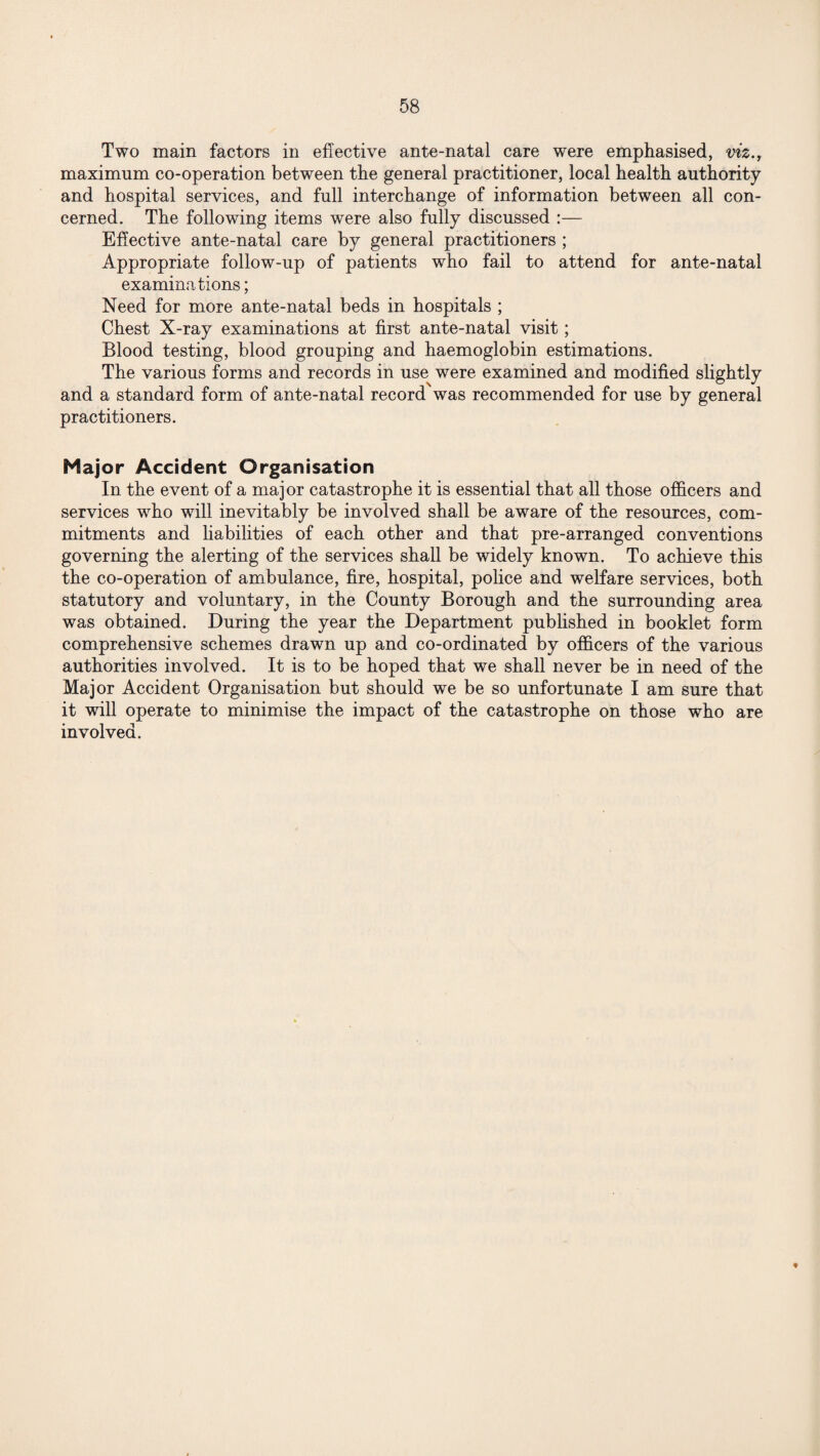 Two main factors in effective ante-natal care were emphasised, viz., maximum co-operation between the general practitioner, local health authority and hospital services, and full interchange of information between all con¬ cerned. The following items were also fully discussed :— Effective ante-natal care by general practitioners ; Appropriate follow-up of patients who fail to attend for ante-natal examinations; Need for more ante-natal beds in hospitals ; Chest X-ray examinations at first ante-natal visit; Blood testing, blood grouping and haemoglobin estimations. The various forms and records in use were examined and modified slightly and a standard form of ante-natal record was recommended for use by general practitioners. Major Accident Organisation In the event of a major catastrophe it is essential that all those officers and services who will inevitably be involved shall be aware of the resources, com¬ mitments and liabilities of each other and that pre-arranged conventions governing the alerting of the services shall be widely known. To achieve this the co-operation of ambulance, fire, hospital, police and welfare services, both statutory and voluntary, in the County Borough and the surrounding area was obtained. During the year the Department published in booklet form comprehensive schemes drawn up and co-ordinated by officers of the various authorities involved. It is to be hoped that we shall never be in need of the Major Accident Organisation but should we be so unfortunate I am sure that it will operate to minimise the impact of the catastrophe on those who are involved.