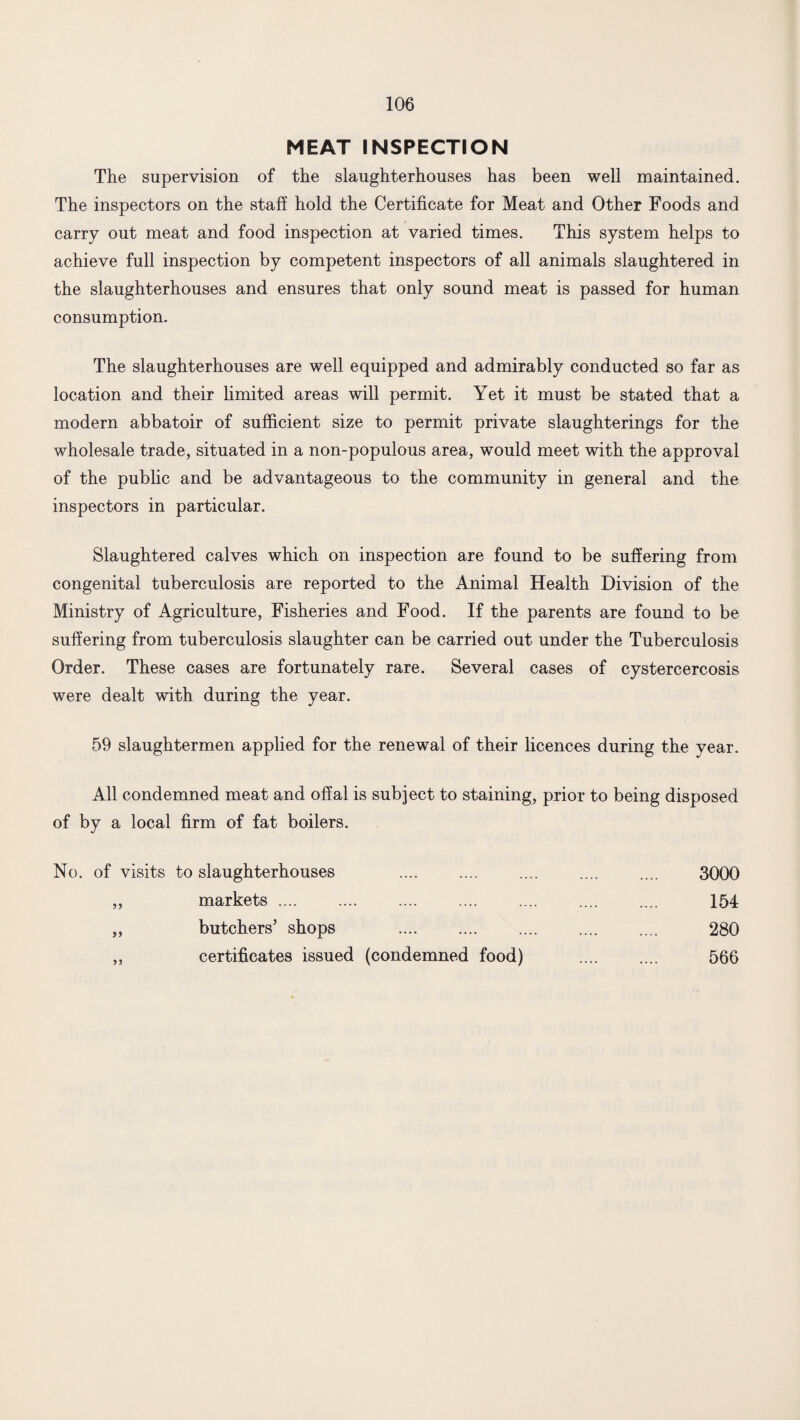 MEAT INSPECTION The supervision of the slaughterhouses has been well maintained. The inspectors on the staff hold the Certificate for Meat and Other Foods and carry out meat and food inspection at varied times. This system helps to achieve full inspection by competent inspectors of all animals slaughtered in the slaughterhouses and ensures that only sound meat is passed for human consumption. The slaughterhouses are well equipped and admirably conducted so far as location and their limited areas will permit. Yet it must be stated that a modern abbatoir of sufficient size to permit private slaughterings for the wholesale trade, situated in a non-populous area, would meet with the approval of the public and be advantageous to the community in general and the inspectors in particular. Slaughtered calves which on inspection are found to be suffering from congenital tuberculosis are reported to the Animal Health Division of the Ministry of Agriculture, Fisheries and Food. If the parents are found to be suffering from tuberculosis slaughter can be carried out under the Tuberculosis Order. These cases are fortunately rare. Several cases of cystercercosis were dealt with during the year. 59 slaughtermen applied for the renewal of their licences during the year. All condemned meat and offal is subject to staining, prior to being disposed of by a local firm of fat boilers. No. of visits to slaughterhouses 3000 markets .... 154 y> butchers’ shops 280 certificates issued (condemned food) 566