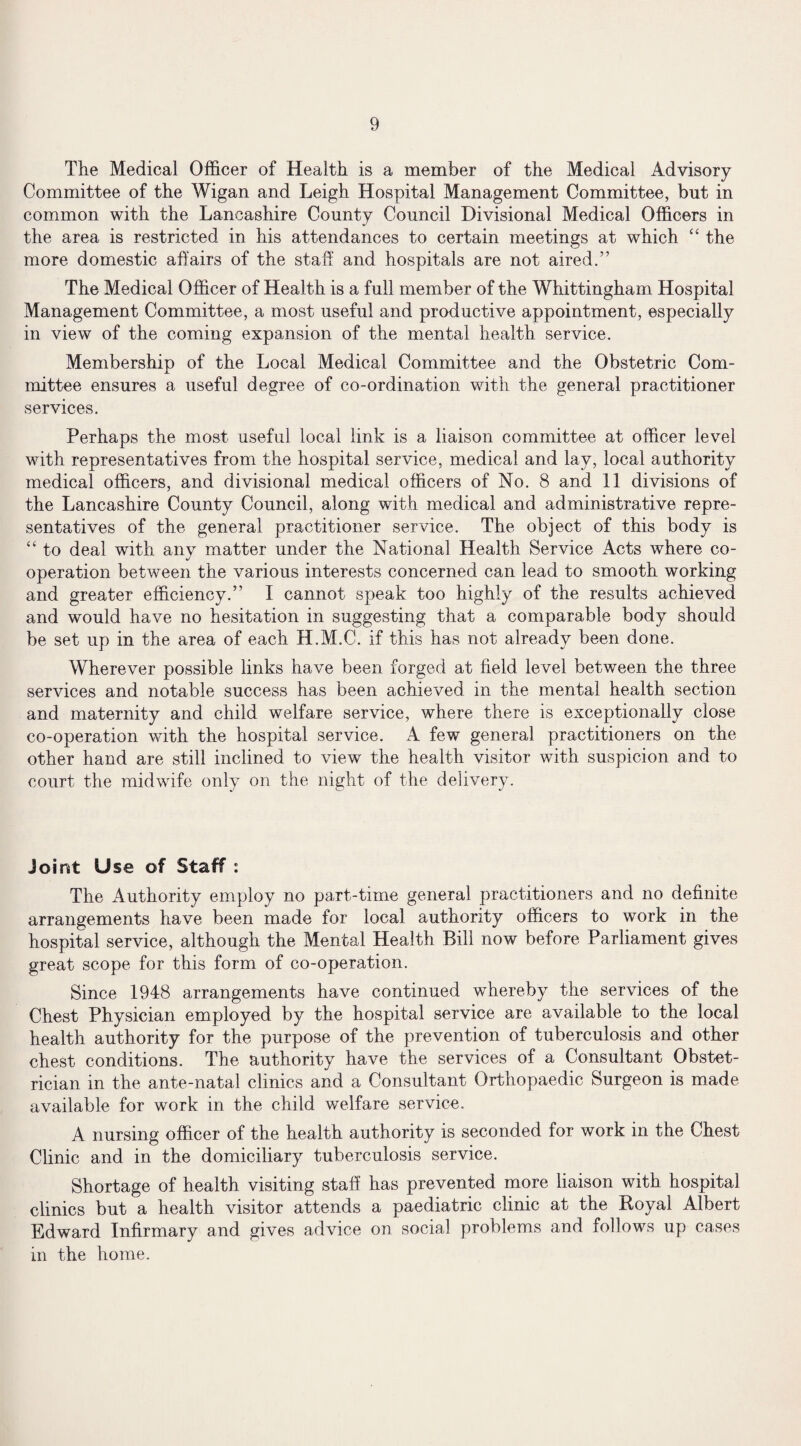 The Medical Officer of Health is a member of the Medical Advisory Committee of the Wigan and Leigh Hospital Management Committee, but in common with the Lancashire County Council Divisional Medical Officers in the area is restricted in his attendances to certain meetings at which “ the more domestic affairs of the staff and hospitals are not aired.” The Medical Officer of Health is a full member of the Whittingham Hospital Management Committee, a most useful and productive appointment, especially in view of the coming expansion of the mental health service. Membership of the Local Medical Committee and the Obstetric Com¬ mittee ensures a useful degree of co-ordination with the general practitioner services. Perhaps the most useful local link is a liaison committee at officer level with representatives from the hospital service, medical and lay, local authority medical officers, and divisional medical officers of No. 8 and 11 divisions of the Lancashire County Council, along with medical and administrative repre¬ sentatives of the general practitioner service. The object of this body is “ to deal with any matter under the National Health Service Acts where co¬ operation between the various interests concerned can lead to smooth working and greater efficiency.” I cannot speak too highly of the results achieved and would have no hesitation in suggesting that a comparable body should be set up in the area of each H.M.C. if this has not already been done. Wherever possible links have been forged at field level between the three services and notable success has been achieved in the mental health section and maternity and child welfare service, where there is exceptionally close co-operation with the hospital service. A few general practitioners on the other hand are still inclined to view the health visitor with suspicion and to court the midwife only on the night of the delivery. Joint Use of Staff : The Authority employ no part-time general practitioners and no definite arrangements have been made for local authority officers to work in the hospital service, although the Mental Health Bill now before Parliament gives great scope for this form of co-operation. Since 1948 arrangements have continued whereby the services of the Chest Physician employed by the hospital service are available to the local health authority for the purpose of the prevention of tuberculosis and other chest conditions. The authority have the services of a Consultant Obstet¬ rician in the ante-natal clinics and a Consultant Orthopaedic Surgeon is made available for work in the child welfare service. A nursing officer of the health authority is seconded for work in the Chest Clinic and in the domiciliary tuberculosis service. Shortage of health visiting staff has prevented more liaison with hospital clinics but a health visitor attends a paediatric clinic at the Royal Albert Edward Infirmary and gives advice on social problems and follows up cases in the home.