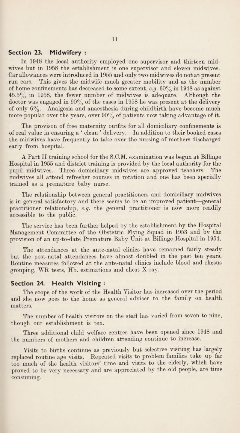 Section 23. Midwifery : In 1948 the local authority employed one supervisor and thirteen mid¬ wives but in 1958 the establishment is one supervisor and eleven midwives. Car allowances were introduced in 1955 and only two mid wives do not at present run cars. This gives the midwife much greater mobility and as the number of home confinements has decreased to some extent, e.g. 60% in 1948 as against 45.5% in 1958, the fewer number of midwives is adequate. Although the doctor was engaged in 90% of the cases in 1958 he was present at the delivery of only 6%. Analgesia and anaesthesia during childbirth have become much more popular over the years, over 90% of patients now taking advantage of it. The provison of free maternity outfits for all domiciliary confinements is of real value in ensuring a ‘ clean ’ delivery. In addition to their booked cases the midwives have frequently to take over the nursing of mothers discharged early from hospital. A Part II training school for the S.C.M. examination was begun at Billinge Hospital in 1955 and district training is provided by the local authority for the pupil midwives. Three domiciliary mid wives are approved teachers. The mid wives all attend refresher courses in rotation and one has been specially trained as a premature baby nurse. The relationship between general practitioners and domiciliary midwives is in general satisfactory and there seems to be an improved patient—general practitioner relationship, e.g. the general practitioner is now more readily accessible to the public. The service has been further helped by the establishment by the Hospital Management Committee of the Obstetric Flying Squad in 1953 and by the provision of an up-to-date Premature Baby Unit at Billinge Hospital in 1954. The attendances at the ante-natal clinics have remained fairly steady but the post-natal attendances have almost doubled in the past ten years. Routine measures followed at the ante-natal clinics include blood and rhesus grouping, WR tests, Hb. estimations and chest X-ray. Section 24. Health Visiting : The scope of the work of the Health Visitor has increased over the period and she now goes to the home as general adviser to the family on health matters. The number of health visitors on the staff has varied from seven to nine, though our establishment is ten. Three additional child welfare centres have been opened since 1948 and the numbers of mothers and children attending continue to increase. Visits to births continue as previously but selective visiting has largely replaced routine age visits. Repeated visits to problem families take up far too much of the health visitors’ time and visits to the elderly, which have proved to be very necessary and are appreciated by the old people, are time consuming.